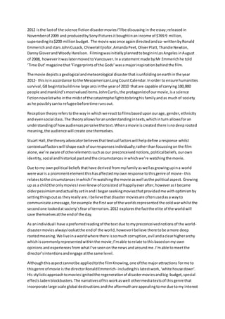 2012 isthe lastof the science fictiondisastermoviesI’ll be discussing inthe essay;releasedin
Novemberof 2009 and producedbySonyPictures itboughtinan income of $769.9 million,
supersedingits$200 millionbudget. The movie wasonce againdirectedandco-writtenbyRonald
Emmerichandstars JohnCusack, Chiwetel Ejiofor,AmandaPeet,OliverPlatt,ThandieNewton,
DannyGloverand WoodyHarelson. FilmingwasinitiallyplannedtobegininLosAngelesinAugust
of 2008, howeveritwaslatermovedtoVancouver.Ina statementmade byMr Emmerichhe told
‘Time Out’magazine that‘Fingerprints of the Gods’ wasa majorinspirationbehindthe film.
The movie depictsageological andmeteorological disasterthatisunfoldingonearthinthe year
2012- thisisinaccordance to the MesoamericanLongCountCalendar.Inorder toensure humanities
survival,G8 begintobuildnine large arcsinthe yearof 2010 thatare capable of carrying 100,000
people andmankind’smostvalueditems.JohnCurtis,the protagonistof ourmovie,isa science
fictionnovelistwhointhe midstof the catastrophe fightstobringhisfamilyandas muchof society
as he possiblycanto refugee beforetime runsout.
Receptiontheoryreferstothe wayin whichwe react tofilmsbaseduponourage, gender,ethnicity
and evensocial class. The theoryallowsforanunderstandingintexts,whichinturn allowsforan
understandingof howaudiencesperceivethe text.Whenamovie iscreatedthere isnodeeprooted
meaning, the audience will create one themselves.
Stuart Hall,the theoryadvocatorbelievesthattextual factorswillhelpdefine aresponse whilst
contextual factorswill shape eachof ourresponsesindividually;ratherthanfocussingonthe film
alone,we’re aware of otherelementssuchasour preconceivednotions,politicalbeliefs,ourown
identity,social andhistorical pastandthe circumstancesinwhichwe’re watchingthe movie.
Due to my ownpolitical beliefsthathave derivedfrommyfamilyaswellasgrowingupina world
were waris a prominentelementthishasaffectedmyownresponse tothisgenre of movie- this
relatestothe circumstancesinwhichI’mwatchingthe movie aswell asthe political aspect. Growing
up as a childthe onlymoviesIeverknew of consistedof happilyeverafter,howeverasI became
olderpessimismandactualitysetinandI beganseekingmoviesthatprovidedme withoptimismby
settingthingsoutas theyreallyare.Ibelievethatdisastermoviesare oftenusedasa wayto
communicate amessage,forexample the firstwarof the worldsrepresentedthe coldwarwhilstthe
secondone lookedatsociety’sfearof terrorism.2012 exploresthe factthe elite of the worldwill
save themselvesatthe endof the day.
As an individual Ihave apreferredreadingof the text due tomypreconceivednotionsof the world-
disastermoviesalwayslookatthe endof the world,howeverIbelieve there tobe amore deep
rootedmeaning.We live inaworldwhere there issomuch corruption,evil andaclearhigherarchy
whichiscommonlyrepresentedwithinthe movie;I’mable torelate tothisbasedonmy own
opinionsandexperiencesfromwhatI’ve seenonthe newsandaroundme.I’mable tomeetthe
director’sintentionsandengage atthe same level.
Althoughthisaspectcannotbe appliedtothe filmKnowing,one of the majorattractions forme to
thisgenre of movie isthe directorRonaldEmmerich- includinghislatestwork, ‘white house down’.
His stylisticapproachtomoviesignitedthe regenerationof disastermoviesandbig-budget,special
effectsladenblockbusters.The narrativesof hisworkaswell othermediatextsof thisgenre that
incorporate large scale global destructions andthe aftermathare appealingtome due tomy interest
 