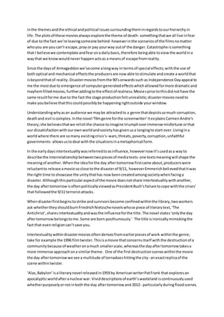 inthe themesandthe ethical andpolitical issuessurroundingtheminregardstoourhierarchyin
life. The plotsof these moviesalwaysexplorethe theme of death- somethingthatwe all live infear
of due to the fact we’re leavingsomeone behind-howeverinthe scenariosof the filmsnomatter
whoyou are you can’t escape,pray or pay yourway outof the danger. Catastrophe issomething
that I believewe contemplate andfearona dailybasis,therefore beingable toview the worldina
waythat we knowwouldneverhappenactsas a meansof escape fromreality.
Since the daysof Armageddonwe’vecome alongway in termsof special effects;withthe use of
bothoptical and mechanical effectsthe producersare now able tostimulate andcreate a worldthat
isbeyondthatof reality. Disastermoviesfromthe 90’sonwardssuch as Independence Dayappeal to
me the mostdue to emergence of computergeneratedeffectswhichallowedformore dramaticand
mayhemfilledmovies,furtheraddingtothe effectof realness.Moviespriortothisdidnothave the
same resultforme due to the fact the stage productionfeltunrealistic;disastermoviesneedto
make youbelieve thatthiscouldpossiblybe happeningrightoutside yourwindow.
Understandingwhyasan audience we maybe attractedto a genre thatdepictssomuch corruption,
deathand evil iscomplex.Inthe novel ‘filmgenre forthe screenwriter’itexplainsCarmenAndre’s
theory;she believesthatwe relishthe chance toimagine triumphoverimmense misfortune orthat
our dissatisfactionwithourownworldandsocietyhasgivenusa longingtostart over.Livingina
worldwhere there are somany existingcrisis’s-wars,threats,poverty,corruption,unfaithful
governments- allowsustodeal withthe situationsinametaphorical form.
In the earlydaysintertextualitywasreferredtoasinfluence,howevernow it’susedasa wayto
describe the interrelationshipbetweentwopiecesof mediatexts- one textsmeaningwill shape the
meaningof another. Whenthe ideaforthe day aftertomorrow firstcame about,producerswere
reluctantto release amovie soclose tothe disasterof 9/11, howeverEmmerichbelievedthatitwas
the right time toshowcase the unitythathas now beencreatedamongsocietywhenfacinga
disaster. Althoughthisparticularaspectof the movie doesnotshare intertextualitywithanother,
the day aftertomorrowisoftenpoliticallyviewedasPresidentBush’sfailure tocope withthe crises’
that followedthe 9/11 terroristattacks.
Whendisasterfirstbeginstostrike andsurvivorsbecome confinedwithinthe library,twoworkers
ask whethertheyshouldburnFriedrichNietzschenovelswhose piece of literarytext,‘The
Antichrist’,sharesintertextualityandwasthe influenceforthe title.The novel states‘onlythe day
aftertomorrowbelongstome.Some are born posthumously.’ The title isironicallymimickingthe
fact that evenreligioncan’tsave you.
Intertextualitywithindisastermoviesoftenderivesfromearlierpiecesof work withinthe genre;
take for example the 1996 filmtwister.Thisisamovie thatconcernsitself withthe destructionof a
communitybecause of weatherona much smallerscale,whereasthe dayaftertomorrow takesa
more immense approachona similartheme. One of the first destruction sceneswithinthe movie
the day aftertomorrowwe see a multitude of tornadoeshittingthe city- anexactreplicaof the
scene withintwister.
‘Alas,Babylon’isaliterarynovel releasedin1959 by AmericanwriterPatFrank that exploresan
apocalypticworldafteranuclearwar. Vividdescriptionsof earth’swasteland iscontinuouslyused
whetherpurposelyornotinboth the day aftertomorrow and 2012- particularlyduringfloodscenes.
 