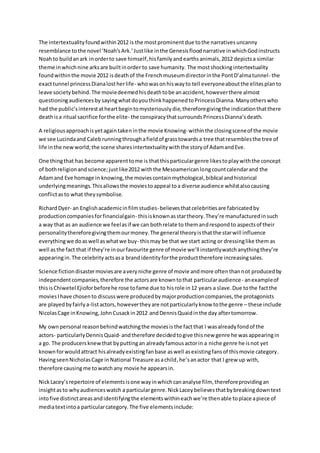 The intertextualityfoundwithin2012 is the mostprominentdue tothe narrativesuncanny
resemblance tothe novel ‘Noah’sArk.’Justlike inthe Genesisfloodnarrative inwhichGodinstructs
Noahto buildanark inorderto save himself,hisfamilyandearthsanimals,2012 depictsa similar
theme inwhichnine arksare builtinorder to save humanity. The mostshockingintertextuality
foundwithinthe movie 2012 isdeathof the Frenchmuseumdirectorinthe PontD’almatunnel- the
exacttunnel princessDianalostherlife- whowasonhiswayto tell everyoneaboutthe elitesplanto
leave societybehind.The moviedeemedhisdeathtobe anaccident,howeverthere almost
questioningaudiencesby sayingwhatdoyouthinkhappenedtoPrincessDianna.Manyotherswho
had the public’sinterestatheartbegintomysteriouslydie,thereforegivingthe indicationthatthere
deathisa ritual sacrifice forthe elite- the conspiracythatsurroundsPrincessDianna’sdeath.
A religiousapproachisyetagaintakeninthe movie Knowing- withinthe closingsceneof the movie
we see Lucindaand Caleb runningthroughafieldof grasstowardsa tree thatresemblesthe tree of
life inthe newworld;the scene sharesintertextualitywiththe storyof AdamandEve.
One thingthat has become apparenttome is thatthisparticulargenre likestoplaywiththe concept
of bothreligionandscience;justlike2012 withthe Mesoamericanlongcountcalendarand the
Adamand Eve homage in knowing,the moviescontainmythological,biblical andhistorical
underlyingmeanings.Thisallowsthe moviestoappeal toa diverse audience whilstalsocausing
conflictasto what theysymbolise.
RichardDyer- an Englishacademicinfilmstudies-believesthatcelebritiesare fabricatedby
productioncompaniesforfinancialgain- thisisknownasstartheory.They’re manufacturedinsuch
a way that as an audience we feelasif we can bothrelate to themandrespondto aspectsof their
personalitythereforegivingthemourmoney.The general theoryisthatthe starwill influence
everythingwe doaswell aswhatwe buy- thismay be that we start acting or dressinglike them as
well asthe fact that if they’re inourfavourite genre of movie we’ll instantlywatchanythingthey’re
appearingin.The celebrityactsasa brandidentityforthe producttherefore increasingsales.
Science fictiondisastermoviesare averyniche genre of movie andmore oftenthannot producedby
independentcompanies,therefore the actorsare knowntothat particularaudience- anexampleof
thisisChiwetel Ejioforbeforehe rose tofame due to hisrole in12 years a slave.Due tothe factthe
moviesIhave chosento discusswere producedbymajorproductioncompanies,the protagonists
are playedbyfairlya-listactors,howevertheyare notparticularlyknow tothe genre – these include
NicolasCage inKnowing,JohnCusackin2012 andDennisQuaidinthe day aftertomorrow.
My own personal reasonbehindwatchingthe moviesisthe factthat I wasalreadyfondof the
actors- particularlyDennisQuaid- andtherefore decidedtogive thisnew genre he wasappearingin
a go. The producersknewthat byputtingan alreadyfamousactorin a niche genre he isnot yet
knownforwouldattract hisalreadyexistingfanbase aswell asexistingfansof thismovie category.
HavingseenNicholasCage inNational Treasure asachild,he’sanactor that I grew up with,
therefore causingme towatchany movie he appearsin.
NickLacey’srepertoire of elementsisone wayinwhichcananalyse film, thereforeprovidingan
insightasto whyaudienceswatch a particulargenre.NickLaceybelievesthatbybreakingdowntext
intofive distinctareasandidentifyingthe elementswithineachwe’re thenable toplace apiece of
mediatextintoa particularcategory.The five elementsinclude:
 