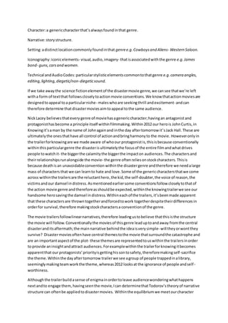 Character:a genericcharacterthat’salwaysfoundinthat genre.
Narrative:storystructure.
Setting:adistinctlocationcommonlyfoundinthat genree.g.Cowboysand Aliens- Western Saloon.
Iconography:iconicelements- visual,audio,imagery- thatisassociatedwiththe genre e.g.James
bond- guns,carsand women.
Technical andAudioCodes:particularstylisticelementscommontothatgenre e.g.camera angles,
editing,lighting,diegetic/non-diegeticsound.
If we take awaythe science fictionelementof the disastermovie genre,we cansee thatwe’re left
witha form of textthat followscloselytoactionmovie conventions.We know thatactionmoviesare
designedtoappeal toa particularniche- maleswhoare seekingthrill andexcitement-andcan
therefore determine that disastermoviesaimtoappeal tothe same audience.
NickLacey believesthateverygenre of moviehasagenericcharacter;havingan antagonistand
protagonisthasbecome a principle itself withinfilmmaking.Within2012 our herois JohnCurtis,in
Knowingit’saman by the name of Johnagainand inthe day aftertomorrow it’sJack Hall.These are
ultimatelythe onesthathave all control of actionandbringharmonyto the movie. Howeveronlyin
the trailerforknowingare we made aware of whoour protagonistis,thisisbecause conventionally
withinthisparticulargenre the disasterisultimatelythe focusof the entire filmandwhatdrives
people towatchit- the biggerthe calamitythe biggerthe impacton audiences.The charactersand
theirrelationshipsrunalongside the movie- the genre oftenreliesonstockcharacters. Thisis
because deathis an unavoidableconvention withinthe disastergenre andtherefore we needalarge
mass of characters that we can learnto hate and love.Some of the genericcharactersthatwe come
across withinthe trailersare the reluctanthero,the kid,the self-doubter,the voice of reason,the
victimsandour damsel indistress.Asmentionedearliersome conventionsfollow closelytothatof
the action movie genre andthereforeasshouldbe expected,withinthe knowingtrailerwe see our
handsome herosavingthe damsel indistress.Withineachof the trailers,it’sbeenmade apparent
that these charactersare throwntogetherandforcedtowork togetherdespitetheirdifferencesin
orderfor survival,therefore makingstockcharactersa conventionof the genre.
The movie trailersfollowlinearnarratives,therefore leadingustobelieve thatthisisthe structure
the movie will follow.Conventionallythe moviesof thisgenre leaduptoandaway fromthe central
disasteranditsaftermath;the mainnarrative behindthe ideaisverysimple- will theyorwontthey
survive? Disastermoviesoftenhave central themestothe movie thatsurroundthe catastrophe and
are an importantaspectof the plot- these themesare representedtouswithinthe trailersinorder
to provide aninsightandattract audiences.Forexamplewithinthe trailerforknowingitbecomes
apparentthat our protagonists’priorityisgettinghissontosafety,thereforemakingself-sacrifice
the theme.Withinthe dayaftertomorrow trailerwe see agroup of people trappedinalibrary,
seeminglymakingteamworkthe theme,whereas2012 looksat the ignorance of people andself-
worthiness.
Althoughthe trailerbuildasense of enigmainordertoleave audiencewonderingwhathappens
nextandto engage them,havingseenthe movie,Ican determinethatTodorov’stheoryof narrative
structure can oftenbe appliedtodisastermovies. Withinthe equilibriumwe meetourcharacter
 