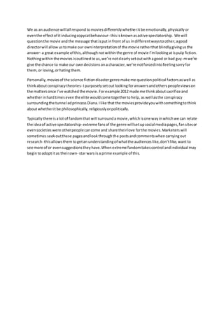 We as an audience willall respondtomoviesdifferentlywhetheritbe emotionally,physicallyor
eventhe effectof itinducingcopycatbehaviour- thisisknownasactive spectatorship. We will
questionthe movie andthe message thatisputin front of us indifferentwaystoother;agood
directorwill allowustomake our owninterpretationof the movie ratherthatblindlygivingusthe
answer- a greatexample of this,althoughnotwithinthe genre of movie I’mlookingatispulpfiction.
Nothingwithinthe moviesisoutlinedtous,we’re notclearlysetoutwithagood or bad guy-mwe’re
give the chance to make our owndecisionsona character,we’re notforcedintofeelingsorryfor
them,or loving,orhatingthem.
Personally,moviesof the science fictiondisastergenre make me questionpolitical factorsaswell as
thinkaboutconspiracytheories- Ipurposelysetoutlookingforanswersandotherspeopleviewson
the mattersonce I’ve watchedthe movie.Forexample 2012 made me think aboutsacrifice and
whetherinhardtimeseventhe elite wouldcome togethertohelp, aswell asthe conspiracy
surroundingthe tunnel adprincessDiana.Ilike thatthe moviesprovideyouwithsomethingtothink
aboutwhetheritbe philosophically,religiouslyorpolitically.
Typicallythere isalot of fandomthat will surroundamovie,whichisone wayinwhichwe can relate
the ideaof active spectatorship- extreme fansof the genre willsetupsocial mediapages,fansitesor
evensocietieswere otherpeoplecancome and share theirlove forthe movies.Marketerswill
sometimesseekoutthese pagesandlookthroughthe postsandcommentswhencarryingout
research- thisallowsthemtogetan understandingof whatthe audienceslike,don’tlike,wantto
see more of or evensuggestionstheyhave.Whenextreme fandomtakescontrol andindividual may
begintoadopt itas theirown- star wars isa prime example of this.
 
