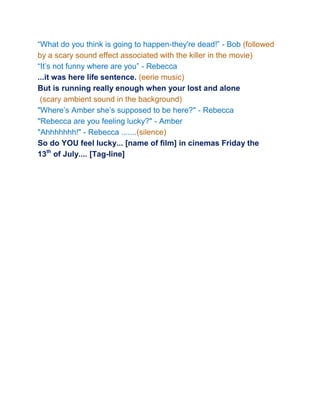 “What do you think is going to happen-they're dead!” - Bob (followed
by a scary sound effect associated with the killer in the movie)
“It’s not funny where are you” - Rebecca
...it was here life sentence. (eerie music)
But is running really enough when your lost and alone
 (scary ambient sound in the background)
"Where’s Amber she’s supposed to be here?" - Rebecca
"Rebecca are you feeling lucky?" - Amber
"Ahhhhhhh!" - Rebecca .......(silence)
So do YOU feel lucky... [name of film] in cinemas Friday the
13th of July.... [Tag-line]
 