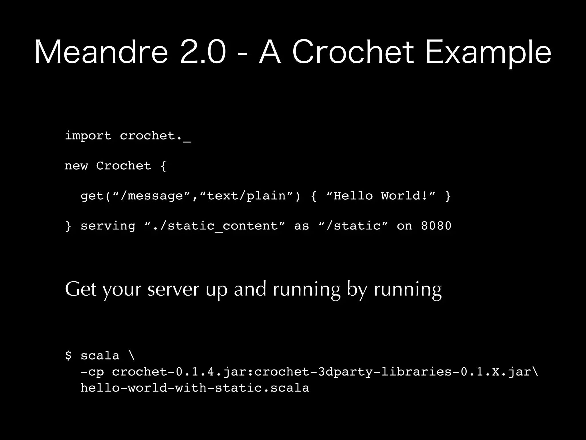 import crochet._

new Crochet {

  get(“/message”,“text/plain”) { “Hello World!” }

} serving “./static_content” as “/static” on 8080




Get your server up and running by running


$ scala 
  -cp crochet-0.1.4.jar:crochet-3dparty-libraries-0.1.X.jar
  hello-world-with-static.scala
 
