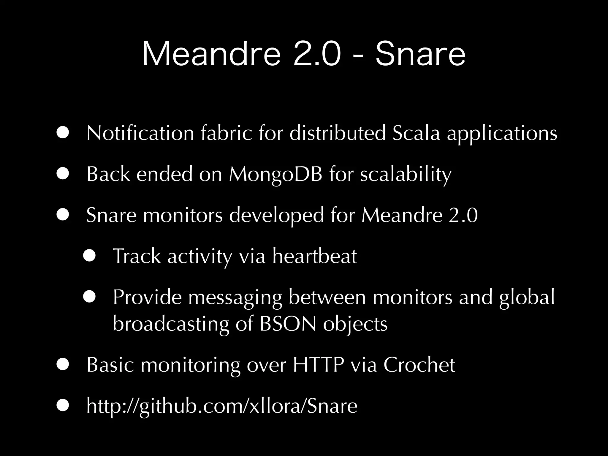 •   Notiﬁcation fabric for distributed Scala applications

•   Back ended on MongoDB for scalability

•   Snare monitors developed for Meandre 2.0

    •   Track activity via heartbeat

    •   Provide messaging between monitors and global
        broadcasting of BSON objects

•   Basic monitoring over HTTP via Crochet

•   http://github.com/xllora/Snare
 