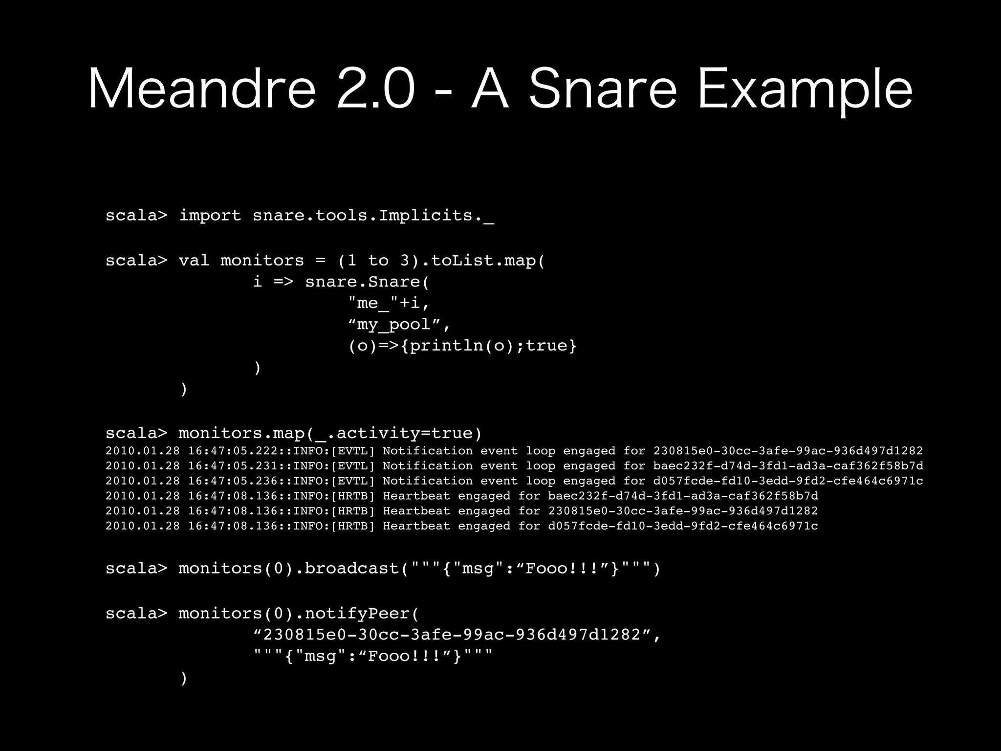 scala> import snare.tools.Implicits._

scala> val monitors = (1 to 3).toList.map(
              i => snare.Snare(
                       "me_"+i,
                       “my_pool”,
                       (o)=>{println(o);true}
              )
       )

scala> monitors.map(_.activity=true)
2010.01.28   16:47:05.222::INFO:[EVTL]   Notification event loop engaged for 230815e0-30cc-3afe-99ac-936d497d1282
2010.01.28   16:47:05.231::INFO:[EVTL]   Notification event loop engaged for baec232f-d74d-3fd1-ad3a-caf362f58b7d
2010.01.28   16:47:05.236::INFO:[EVTL]   Notification event loop engaged for d057fcde-fd10-3edd-9fd2-cfe464c6971c
2010.01.28   16:47:08.136::INFO:[HRTB]   Heartbeat engaged for baec232f-d74d-3fd1-ad3a-caf362f58b7d
2010.01.28   16:47:08.136::INFO:[HRTB]   Heartbeat engaged for 230815e0-30cc-3afe-99ac-936d497d1282
2010.01.28   16:47:08.136::INFO:[HRTB]   Heartbeat engaged for d057fcde-fd10-3edd-9fd2-cfe464c6971c


scala> monitors(0).broadcast("""{"msg":“Fooo!!!”}""")

scala> monitors(0).notifyPeer(
              “230815e0-30cc-3afe-99ac-936d497d1282”,
              """{"msg":“Fooo!!!”}"""
       )
 
