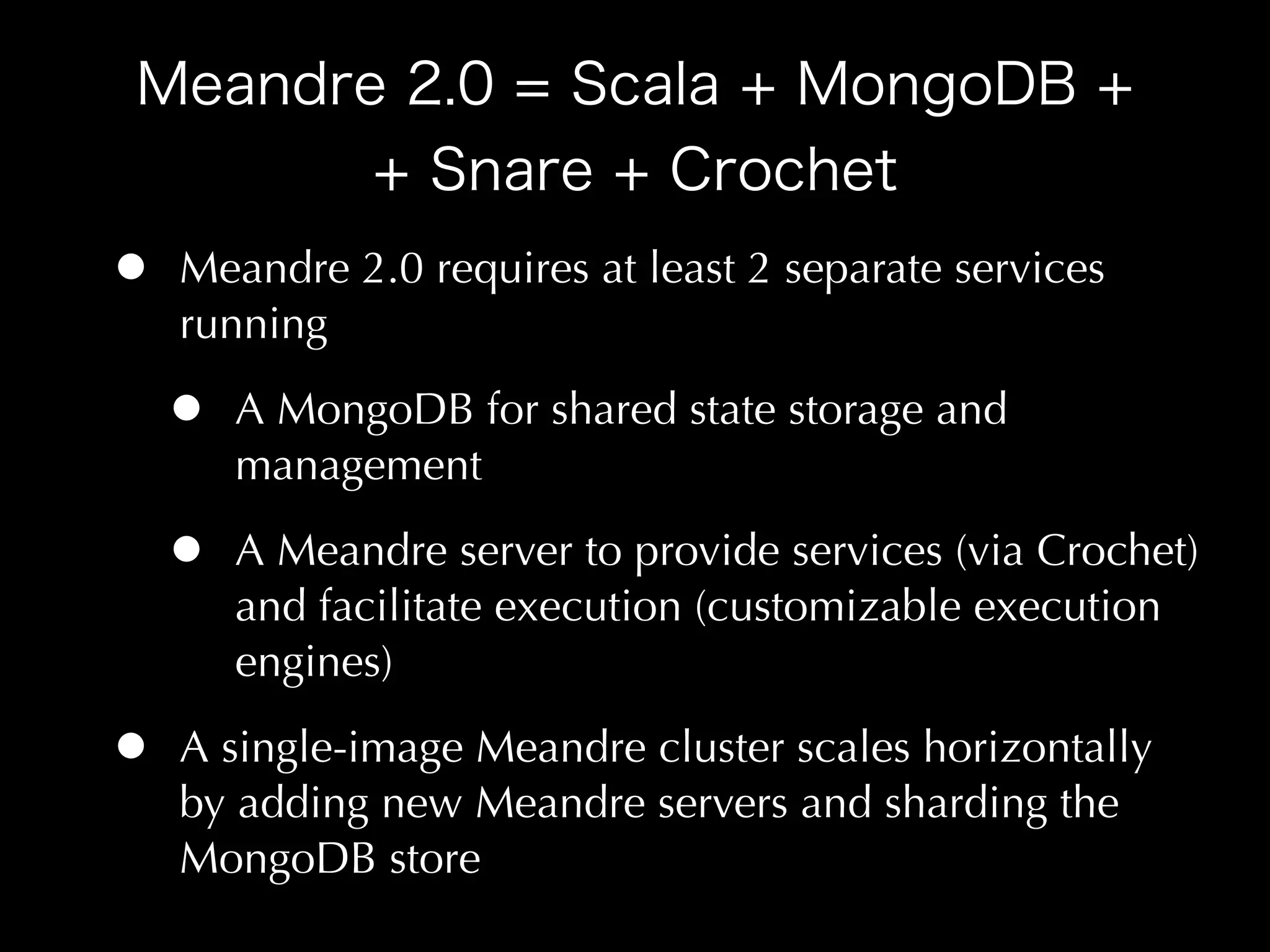 •   Meandre 2.0 requires at least 2 separate services
    running

    •   A MongoDB for shared state storage and
        management

    •   A Meandre server to provide services (via Crochet)
        and facilitate execution (customizable execution
        engines)

•   A single-image Meandre cluster scales horizontally
    by adding new Meandre servers and sharding the
    MongoDB store
 