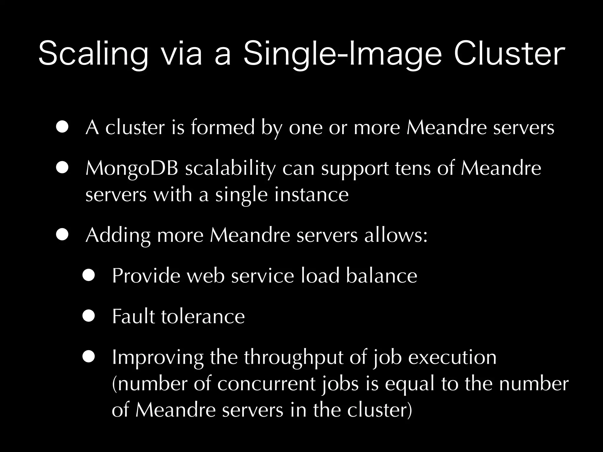 •   A cluster is formed by one or more Meandre servers

•   MongoDB scalability can support tens of Meandre
    servers with a single instance

•   Adding more Meandre servers allows:

    •   Provide web service load balance

    •   Fault tolerance

    •   Improving the throughput of job execution
        (number of concurrent jobs is equal to the number
        of Meandre servers in the cluster)
 
