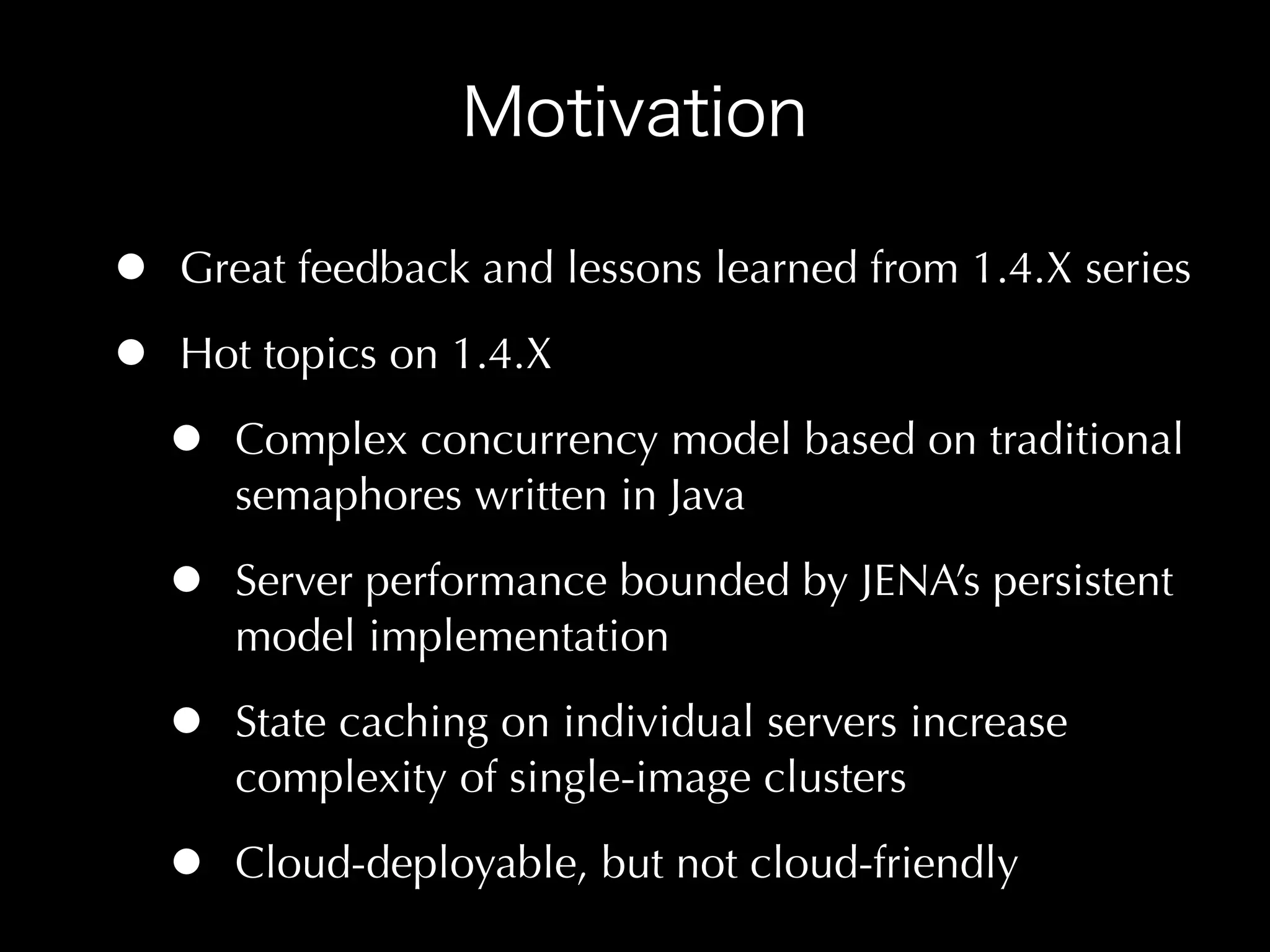 •   Great feedback and lessons learned from 1.4.X series

•   Hot topics on 1.4.X

    •   Complex concurrency model based on traditional
        semaphores written in Java

    •   Server performance bounded by JENA’s persistent
        model implementation

    •   State caching on individual servers increase
        complexity of single-image clusters

    •   Cloud-deployable, but not cloud-friendly
 