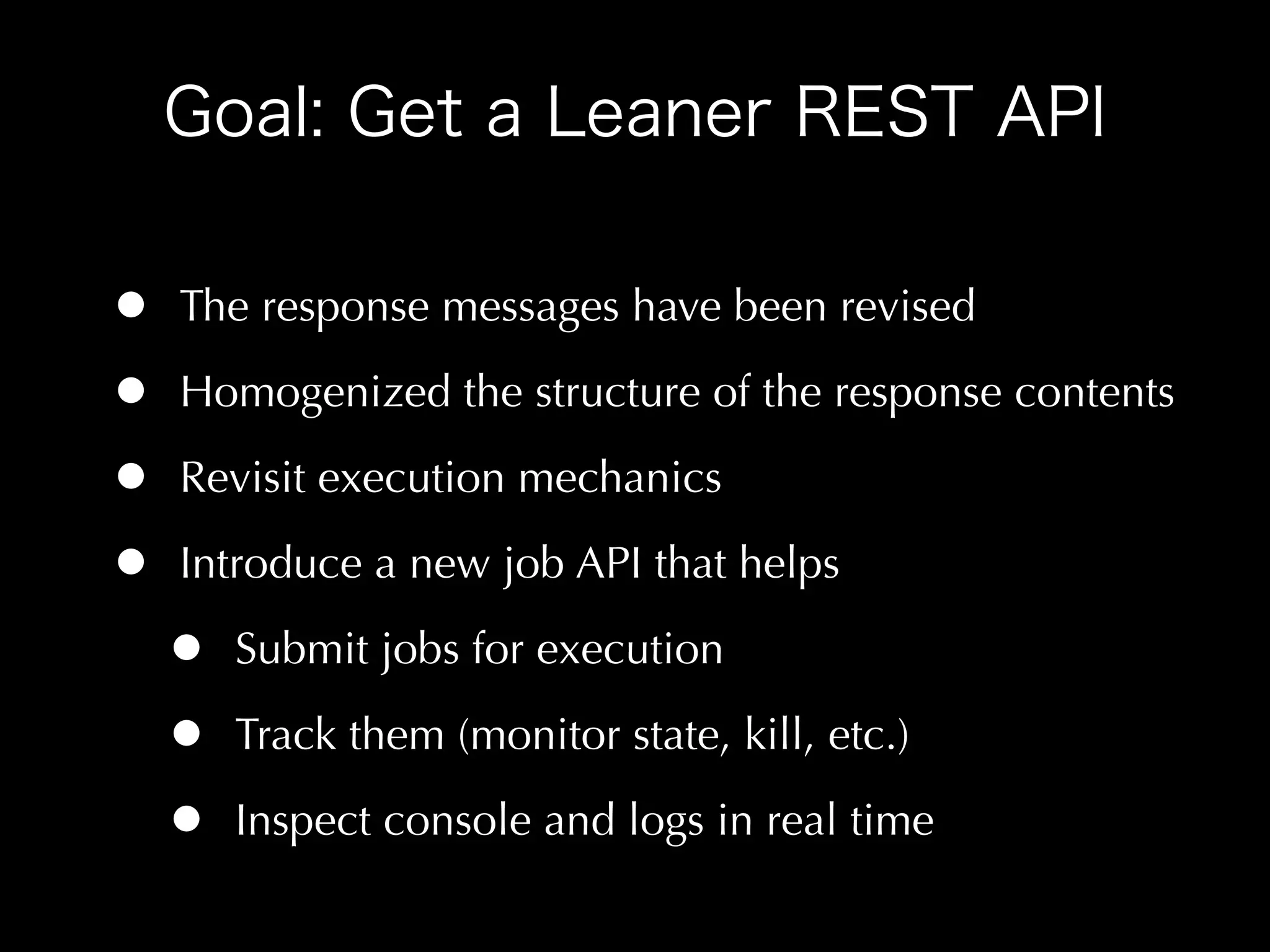 •   The response messages have been revised

•   Homogenized the structure of the response contents

•   Revisit execution mechanics

•   Introduce a new job API that helps

    •   Submit jobs for execution

    •   Track them (monitor state, kill, etc.)

    •   Inspect console and logs in real time
 