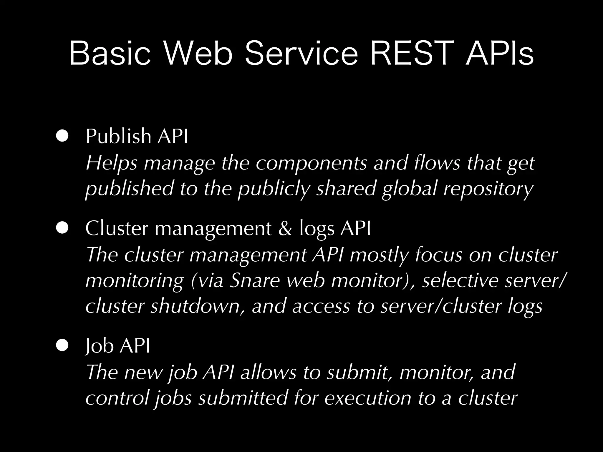 •   Publish API
    Helps manage the components and ﬂows that get
    published to the publicly shared global repository

•   Cluster management & logs API
    The cluster management API mostly focus on cluster
    monitoring (via Snare web monitor), selective server/
    cluster shutdown, and access to server/cluster logs

•   Job API
    The new job API allows to submit, monitor, and
    control jobs submitted for execution to a cluster
 