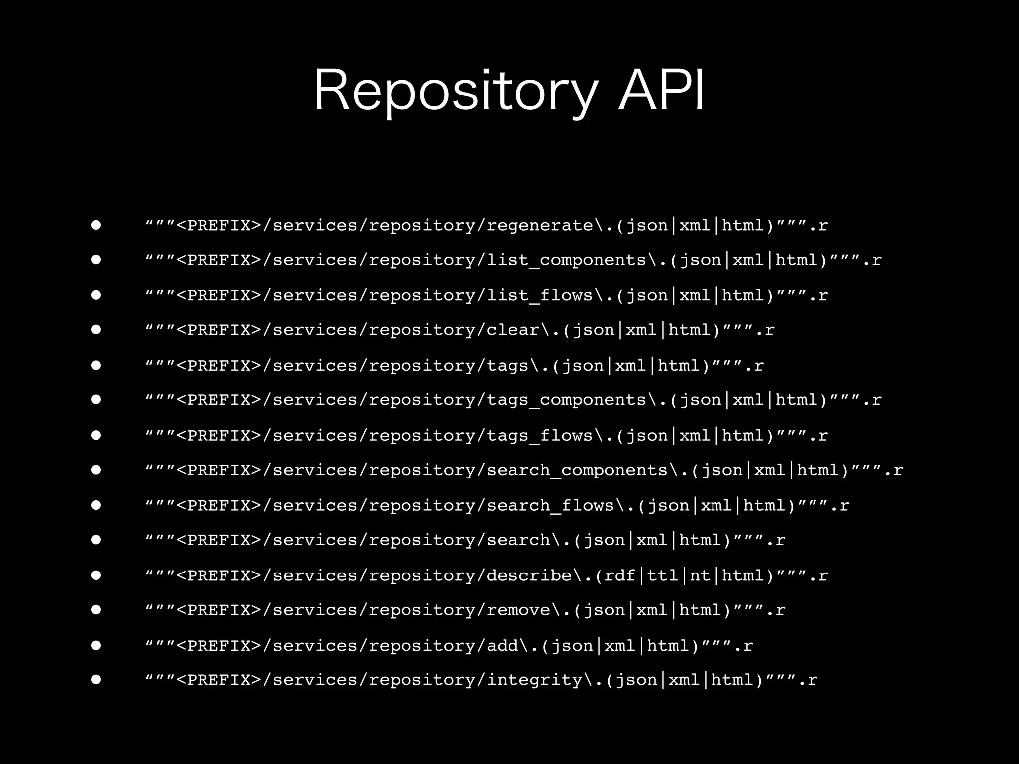 •   “””<PREFIX>/services/repository/regenerate.(json|xml|html)”””.r

•   “””<PREFIX>/services/repository/list_components.(json|xml|html)”””.r

•   “””<PREFIX>/services/repository/list_flows.(json|xml|html)”””.r

•   “””<PREFIX>/services/repository/clear.(json|xml|html)”””.r

•   “””<PREFIX>/services/repository/tags.(json|xml|html)”””.r

•   “””<PREFIX>/services/repository/tags_components.(json|xml|html)”””.r

•   “””<PREFIX>/services/repository/tags_flows.(json|xml|html)”””.r

•   “””<PREFIX>/services/repository/search_components.(json|xml|html)”””.r

•   “””<PREFIX>/services/repository/search_flows.(json|xml|html)”””.r

•   “””<PREFIX>/services/repository/search.(json|xml|html)”””.r

•   “””<PREFIX>/services/repository/describe.(rdf|ttl|nt|html)”””.r

•   “””<PREFIX>/services/repository/remove.(json|xml|html)”””.r

•   “””<PREFIX>/services/repository/add.(json|xml|html)”””.r

•   “””<PREFIX>/services/repository/integrity.(json|xml|html)”””.r
 