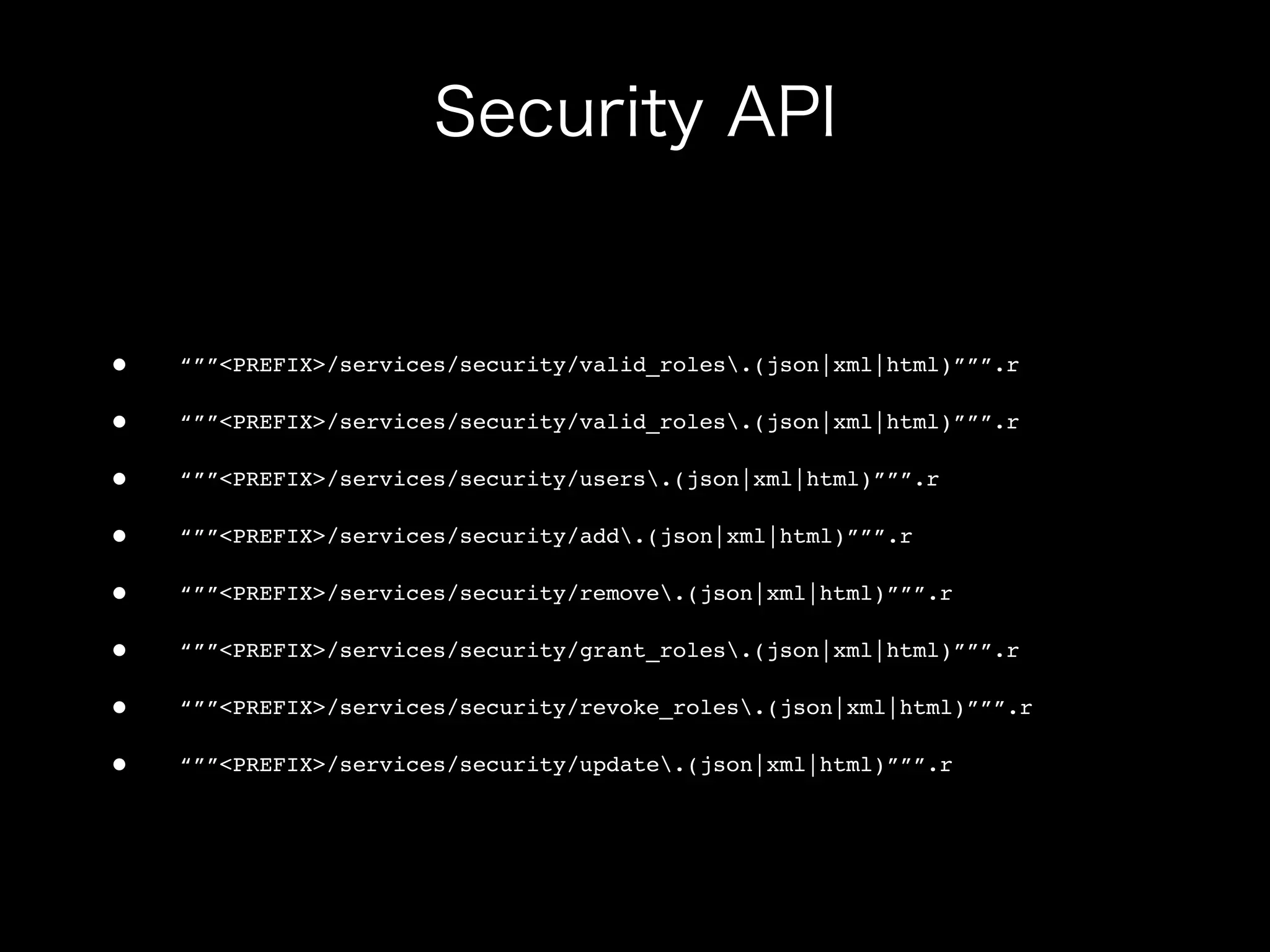 •   “””<PREFIX>/services/security/valid_roles.(json|xml|html)”””.r

•   “””<PREFIX>/services/security/valid_roles.(json|xml|html)”””.r

•   “””<PREFIX>/services/security/users.(json|xml|html)”””.r

•   “””<PREFIX>/services/security/add.(json|xml|html)”””.r

•   “””<PREFIX>/services/security/remove.(json|xml|html)”””.r

•   “””<PREFIX>/services/security/grant_roles.(json|xml|html)”””.r

•   “””<PREFIX>/services/security/revoke_roles.(json|xml|html)”””.r

•   “””<PREFIX>/services/security/update.(json|xml|html)”””.r
 