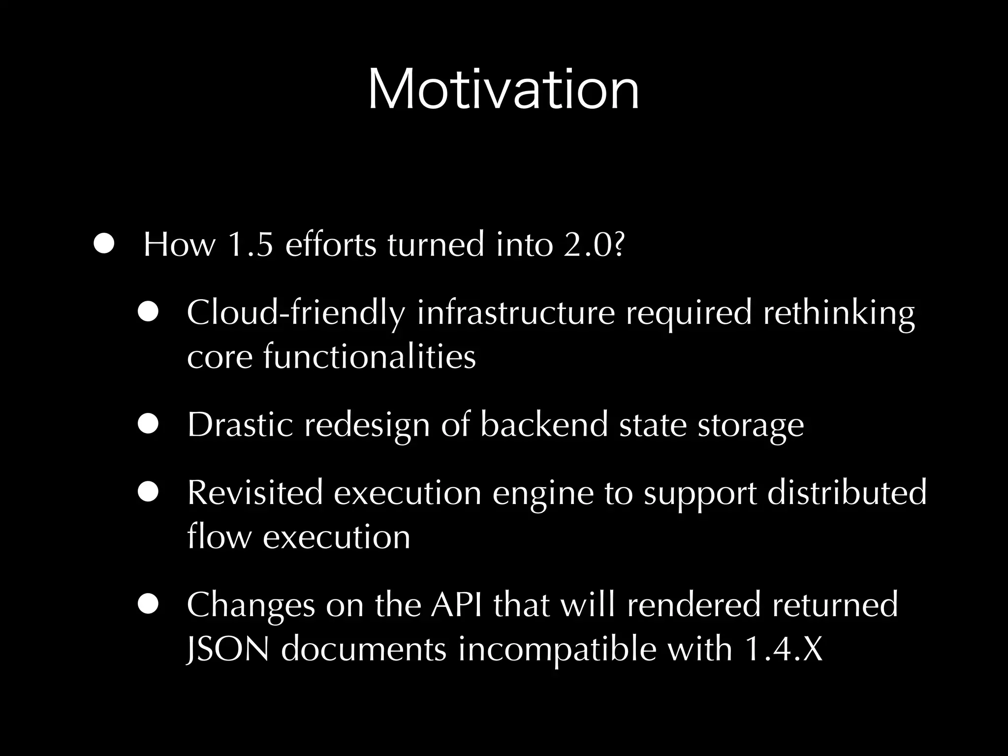 •   How 1.5 efforts turned into 2.0?

    •   Cloud-friendly infrastructure required rethinking
        core functionalities

    •   Drastic redesign of backend state storage

    •   Revisited execution engine to support distributed
        ﬂow execution

    •   Changes on the API that will rendered returned
        JSON documents incompatible with 1.4.X
 