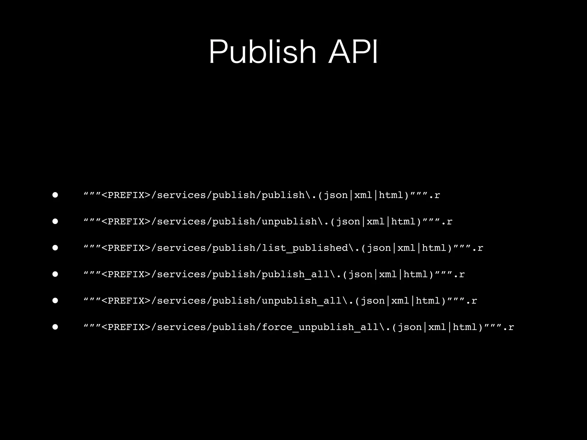 •   “””<PREFIX>/services/publish/publish.(json|xml|html)”””.r

•   “””<PREFIX>/services/publish/unpublish.(json|xml|html)”””.r

•   “””<PREFIX>/services/publish/list_published.(json|xml|html)”””.r

•   “””<PREFIX>/services/publish/publish_all.(json|xml|html)”””.r

•   “””<PREFIX>/services/publish/unpublish_all.(json|xml|html)”””.r

•   “””<PREFIX>/services/publish/force_unpublish_all.(json|xml|html)”””.r
 