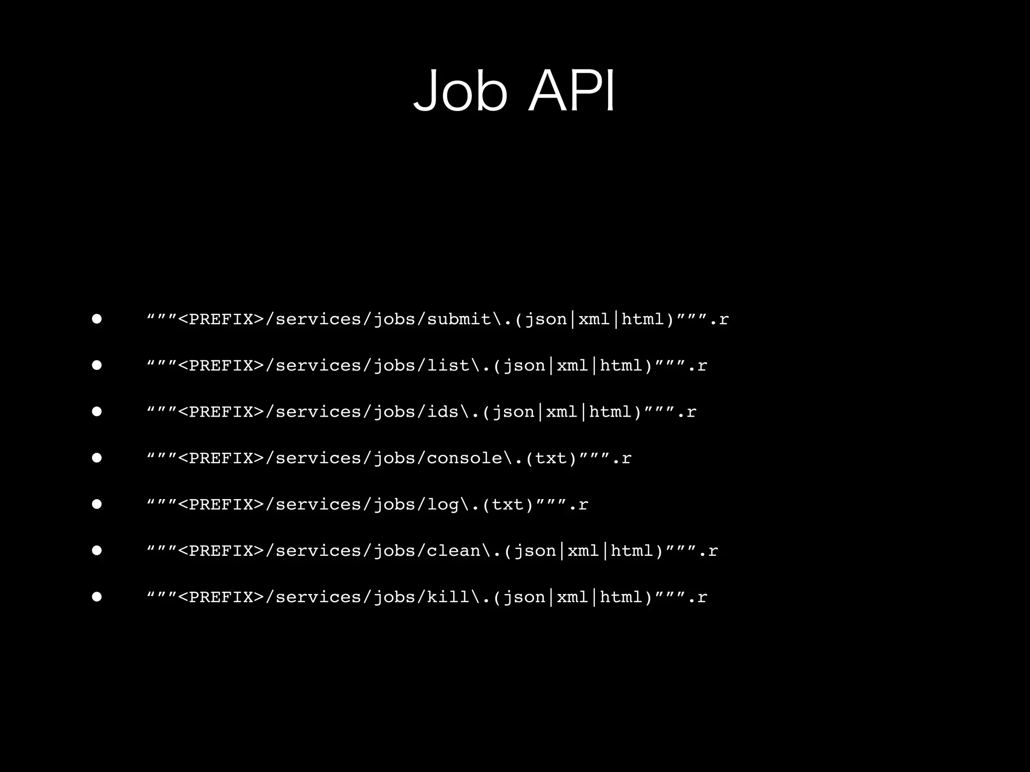 •   “””<PREFIX>/services/jobs/submit.(json|xml|html)”””.r

•   “””<PREFIX>/services/jobs/list.(json|xml|html)”””.r

•   “””<PREFIX>/services/jobs/ids.(json|xml|html)”””.r

•   “””<PREFIX>/services/jobs/console.(txt)”””.r

•   “””<PREFIX>/services/jobs/log.(txt)”””.r

•   “””<PREFIX>/services/jobs/clean.(json|xml|html)”””.r

•   “””<PREFIX>/services/jobs/kill.(json|xml|html)”””.r
 