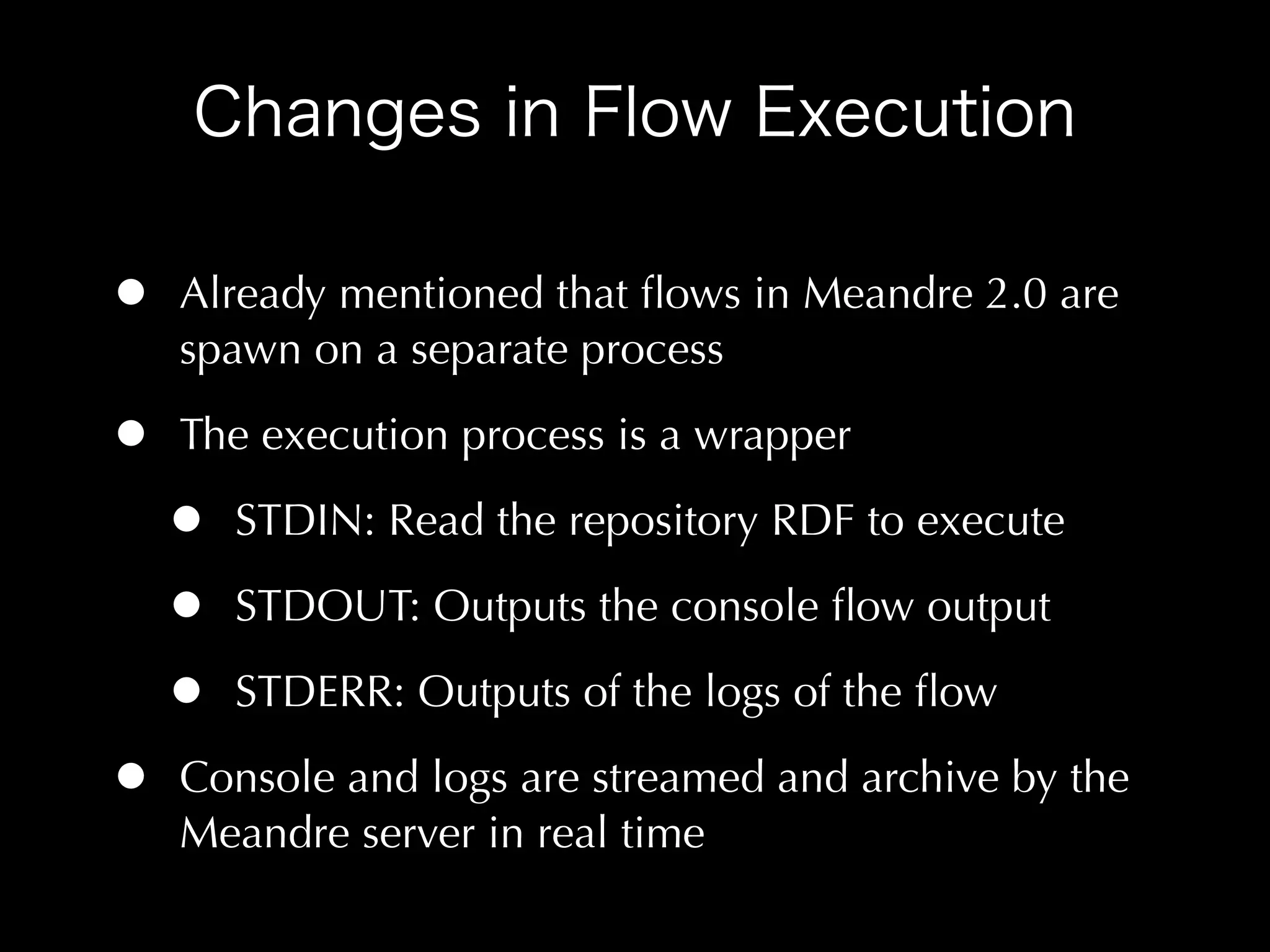 •   Already mentioned that ﬂows in Meandre 2.0 are
    spawn on a separate process

•   The execution process is a wrapper

    •   STDIN: Read the repository RDF to execute

    •   STDOUT: Outputs the console ﬂow output

    •   STDERR: Outputs of the logs of the ﬂow

•   Console and logs are streamed and archive by the
    Meandre server in real time
 
