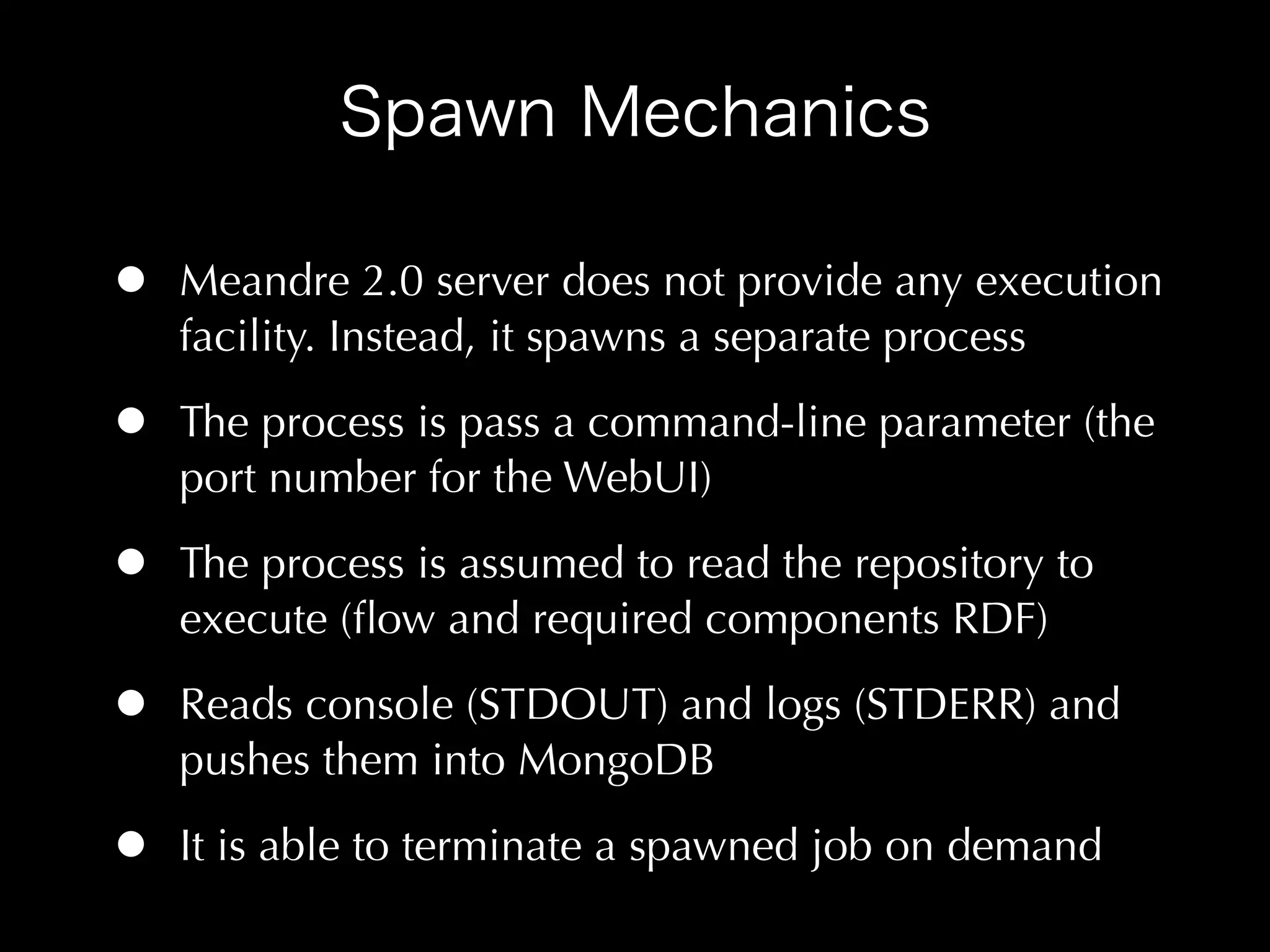 •   Meandre 2.0 server does not provide any execution
    facility. Instead, it spawns a separate process

•   The process is pass a command-line parameter (the
    port number for the WebUI)

•   The process is assumed to read the repository to
    execute (ﬂow and required components RDF)

•   Reads console (STDOUT) and logs (STDERR) and
    pushes them into MongoDB

•   It is able to terminate a spawned job on demand
 