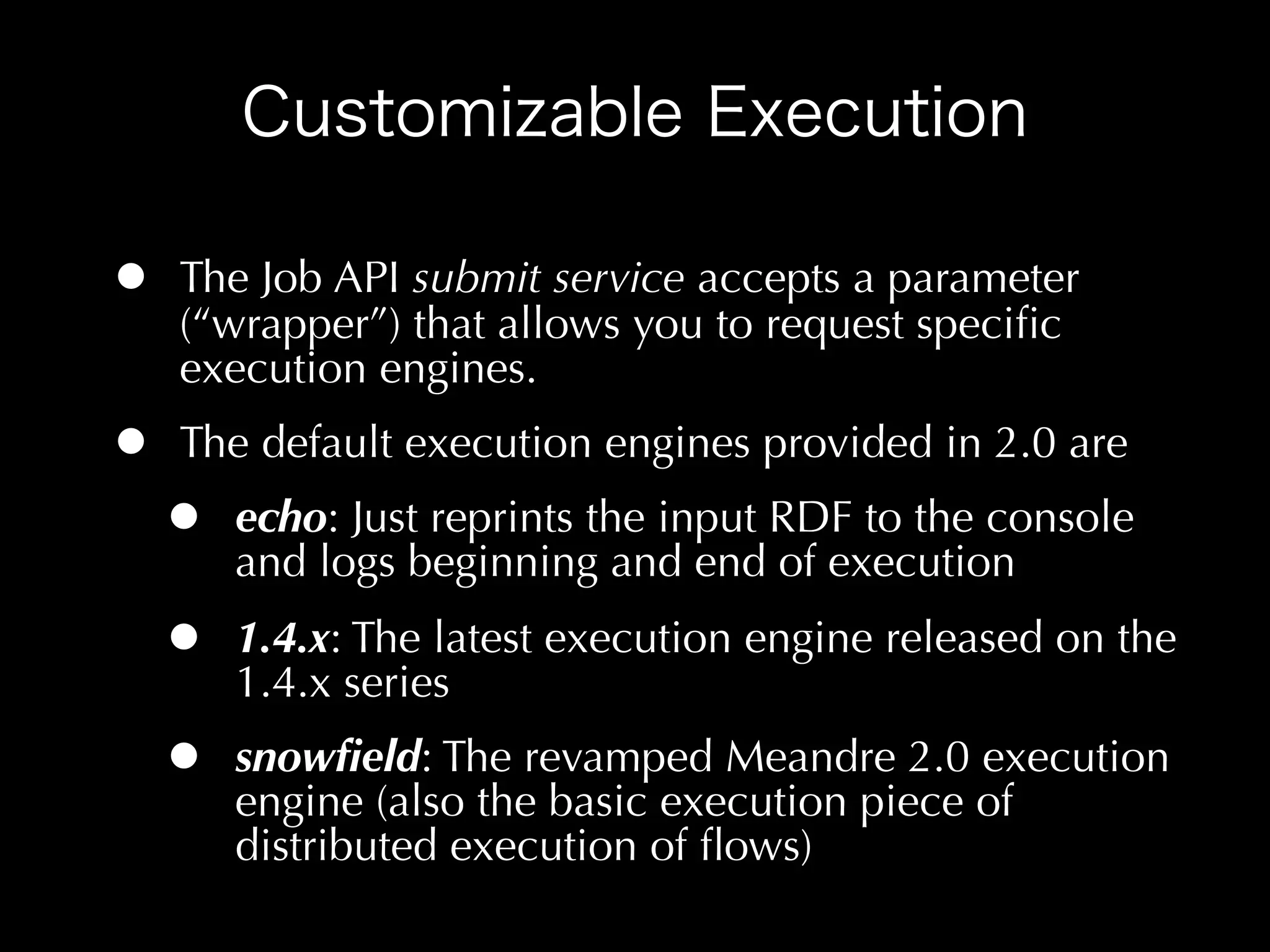 •   The Job API submit service accepts a parameter
    (“wrapper”) that allows you to request speciﬁc
    execution engines.
•   The default execution engines provided in 2.0 are
    •   echo: Just reprints the input RDF to the console
        and logs beginning and end of execution
    •   1.4.x: The latest execution engine released on the
        1.4.x series
    •   snowﬁeld: The revamped Meandre 2.0 execution
        engine (also the basic execution piece of
        distributed execution of ﬂows)
 