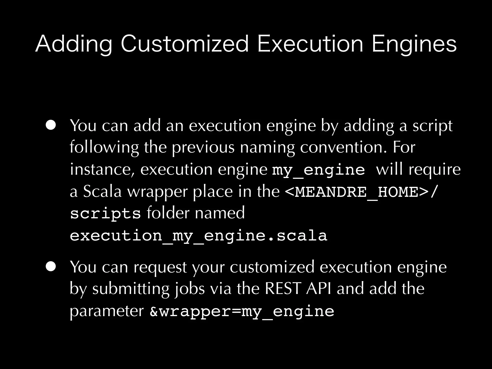 •   You can add an execution engine by adding a script
    following the previous naming convention. For
    instance, execution engine my_engine will require
    a Scala wrapper place in the <MEANDRE_HOME>/
    scripts folder named
    execution_my_engine.scala

•   You can request your customized execution engine
    by submitting jobs via the REST API and add the
    parameter &wrapper=my_engine
 