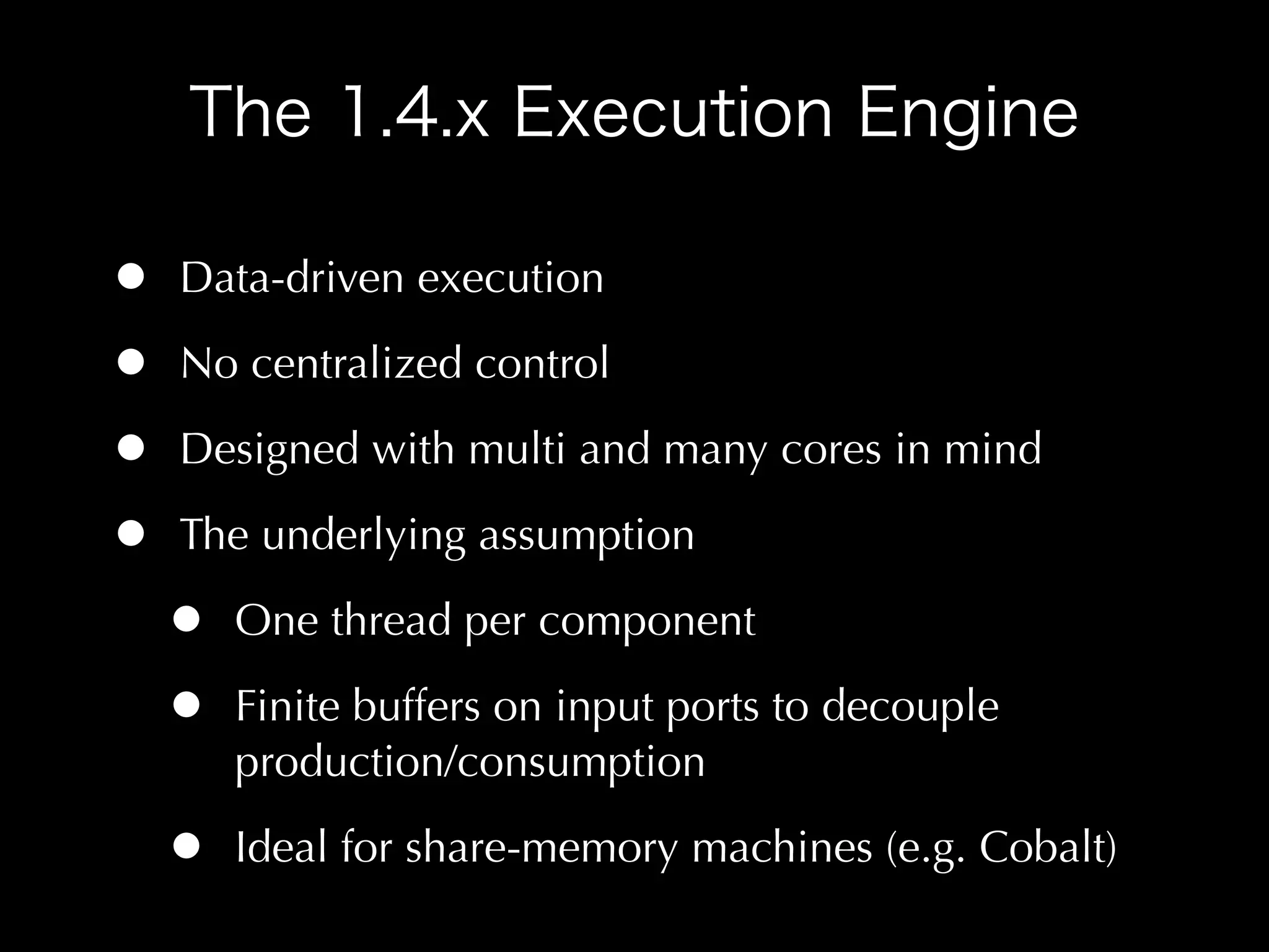 •   Data-driven execution

•   No centralized control

•   Designed with multi and many cores in mind

•   The underlying assumption

    •   One thread per component

    •   Finite buffers on input ports to decouple
        production/consumption

    •   Ideal for share-memory machines (e.g. Cobalt)
 