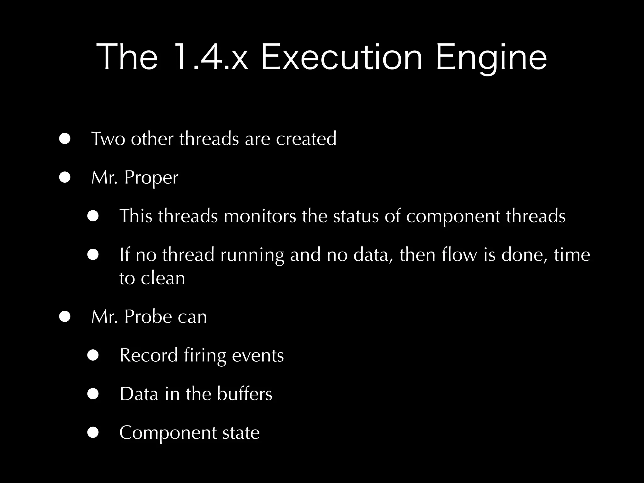 •   Two other threads are created

•   Mr. Proper

    •   This threads monitors the status of component threads

    •   If no thread running and no data, then ﬂow is done, time
        to clean

•   Mr. Probe can

    •   Record ﬁring events

    •   Data in the buffers

    •   Component state
 