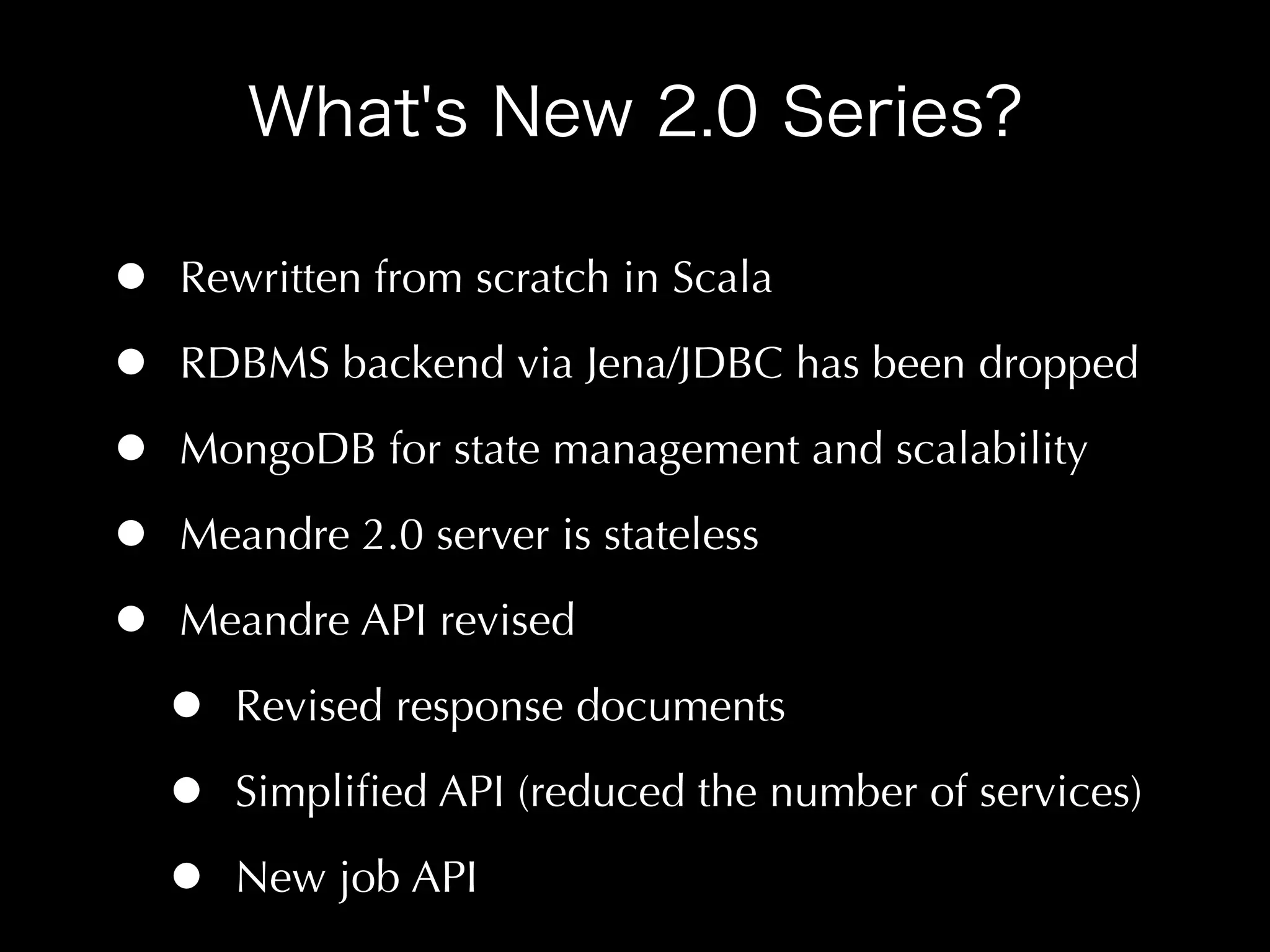 •   Rewritten from scratch in Scala

•   RDBMS backend via Jena/JDBC has been dropped

•   MongoDB for state management and scalability

•   Meandre 2.0 server is stateless

•   Meandre API revised

    •   Revised response documents

    •   Simpliﬁed API (reduced the number of services)

    •   New job API
 