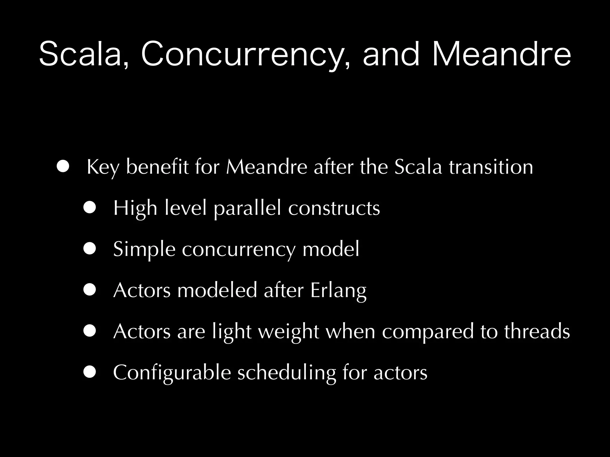 •   Key beneﬁt for Meandre after the Scala transition

    •   High level parallel constructs

    •   Simple concurrency model

    •   Actors modeled after Erlang

    •   Actors are light weight when compared to threads

    •   Conﬁgurable scheduling for actors
 