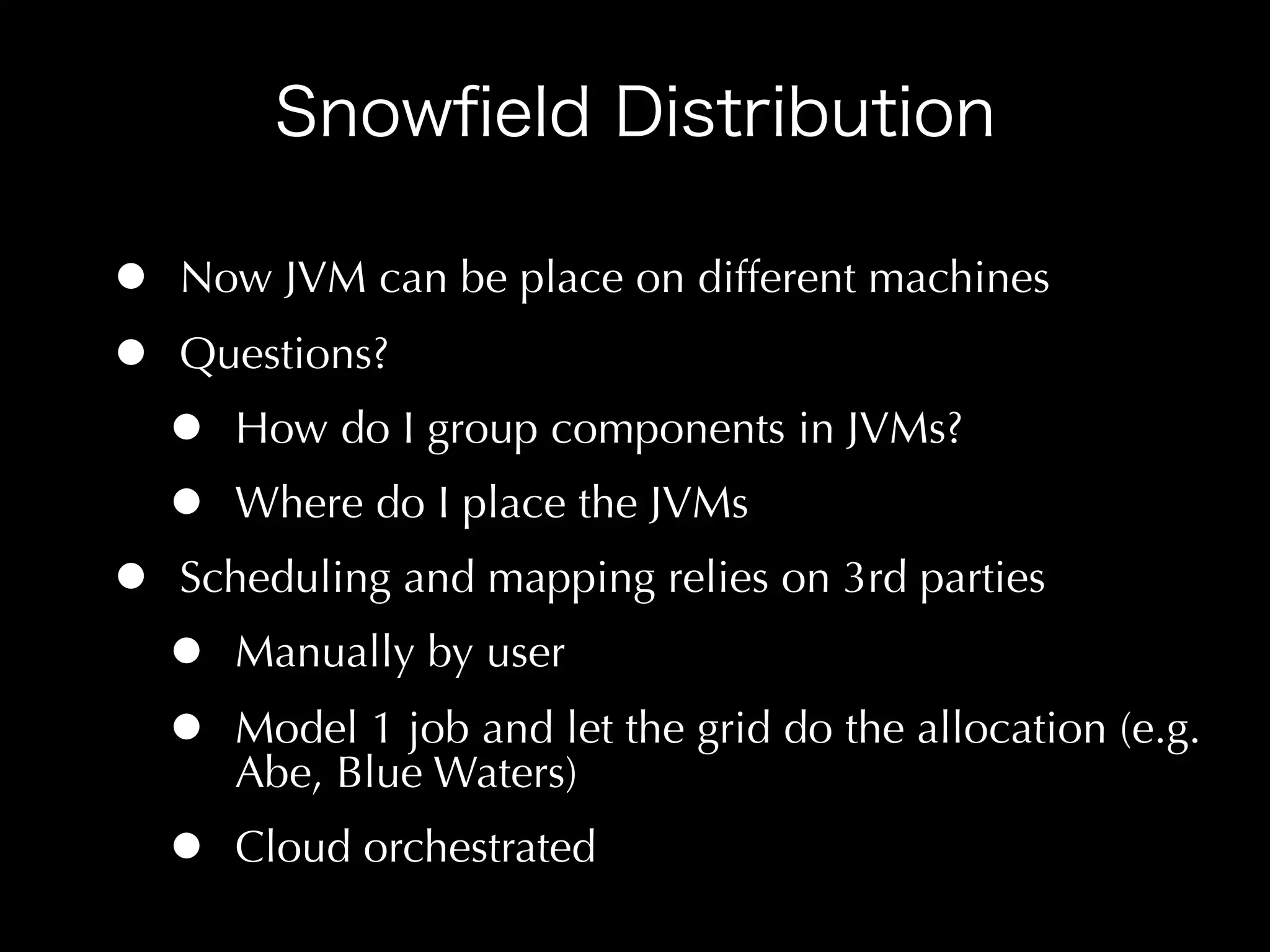 •   Now JVM can be place on different machines
•   Questions?
    •   How do I group components in JVMs?
    •   Where do I place the JVMs
•   Scheduling and mapping relies on 3rd parties
    •   Manually by user
    •   Model 1 job and let the grid do the allocation (e.g.
        Abe, Blue Waters)
    •   Cloud orchestrated
 