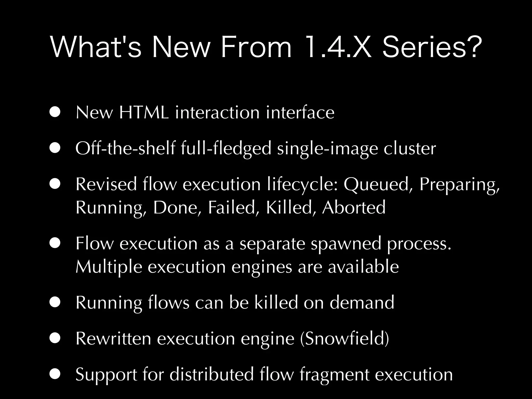 •   New HTML interaction interface

•   Off-the-shelf full-ﬂedged single-image cluster

•   Revised ﬂow execution lifecycle: Queued, Preparing,
    Running, Done, Failed, Killed, Aborted

•   Flow execution as a separate spawned process.
    Multiple execution engines are available

•   Running ﬂows can be killed on demand

•   Rewritten execution engine (Snowﬁeld)

•   Support for distributed ﬂow fragment execution
 