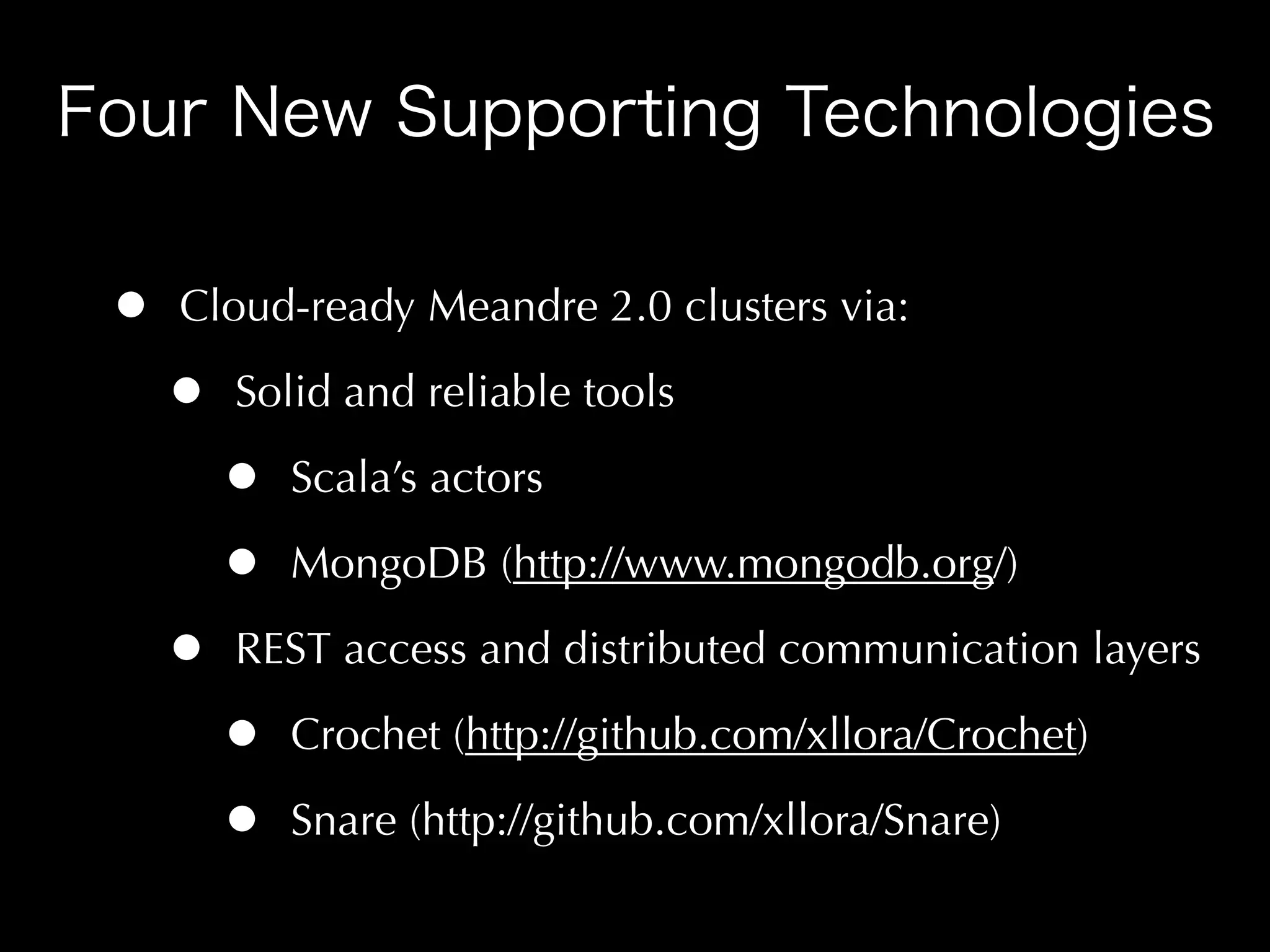 •   Cloud-ready Meandre 2.0 clusters via:

    •   Solid and reliable tools

        •   Scala’s actors

        •   MongoDB (http://www.mongodb.org/)

    •   REST access and distributed communication layers

        •   Crochet (http://github.com/xllora/Crochet)

        •   Snare (http://github.com/xllora/Snare)
 