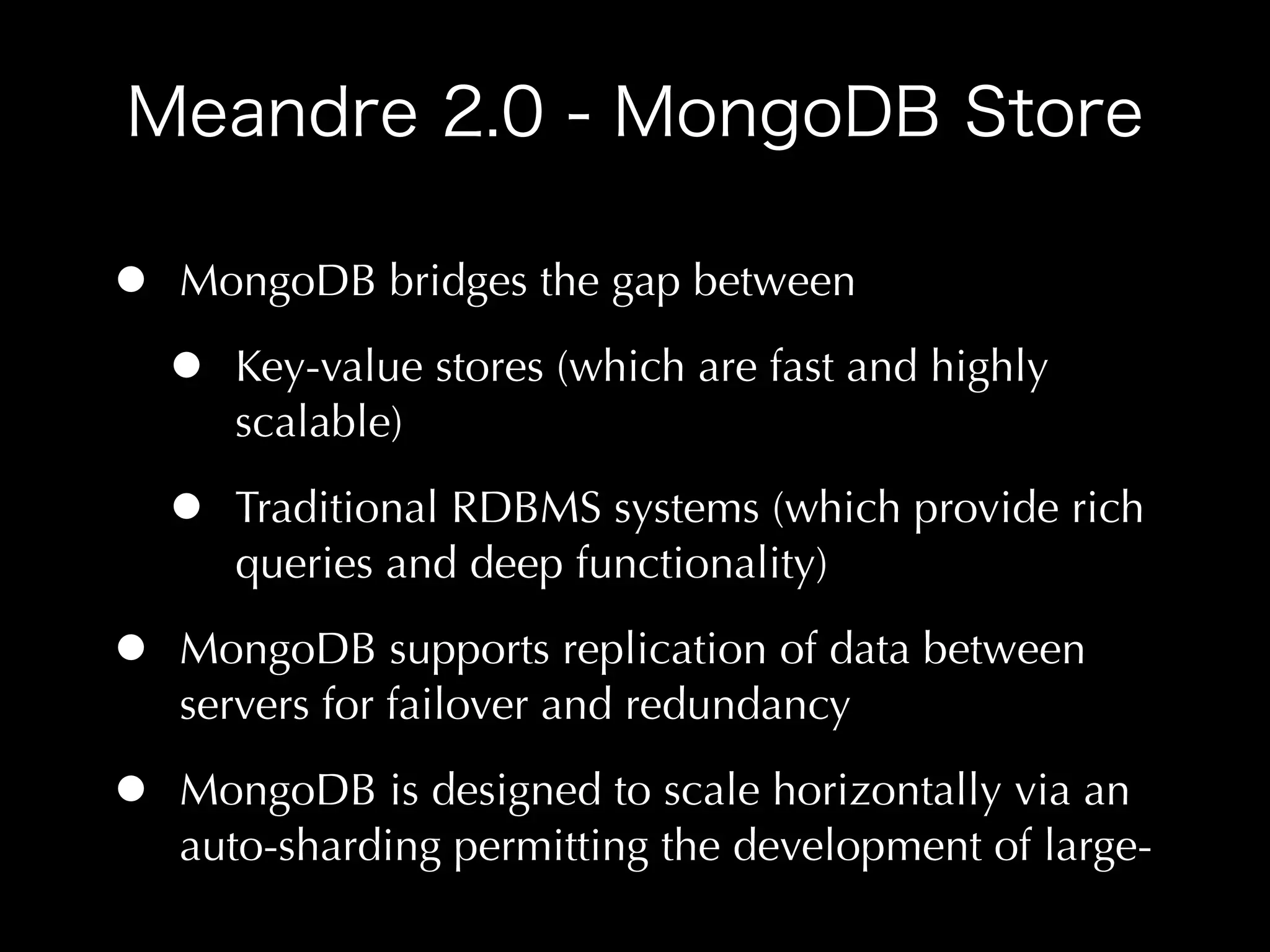 •   MongoDB bridges the gap between

    •   Key-value stores (which are fast and highly
        scalable)

    •   Traditional RDBMS systems (which provide rich
        queries and deep functionality)

•   MongoDB supports replication of data between
    servers for failover and redundancy

•   MongoDB is designed to scale horizontally via an
    auto-sharding permitting the development of large-
 