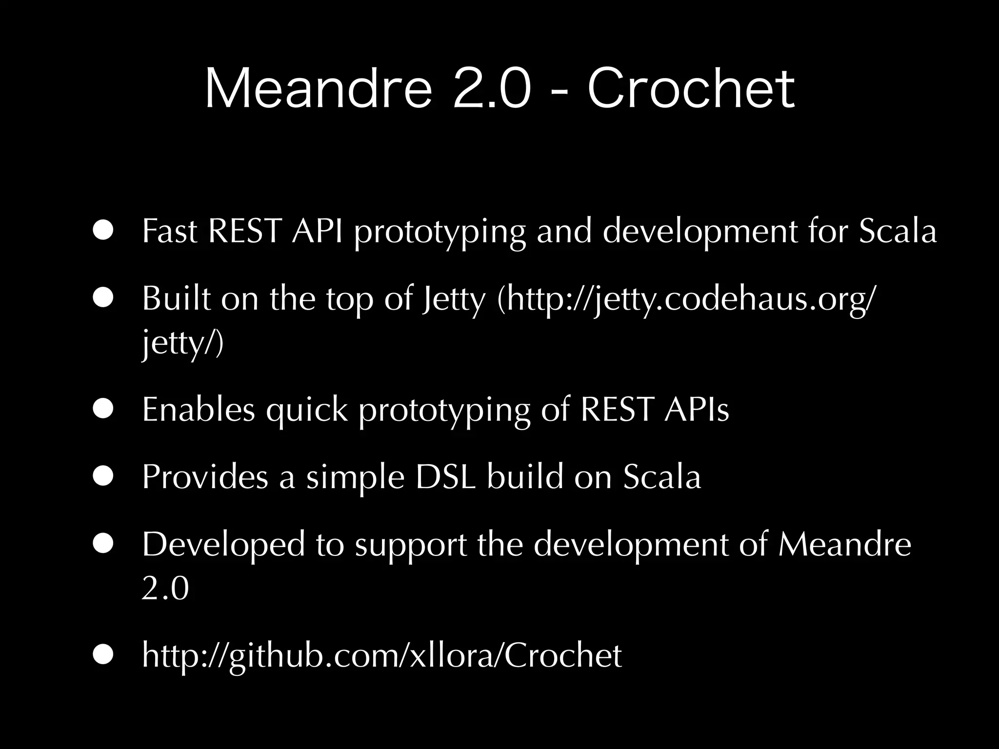 •   Fast REST API prototyping and development for Scala

•   Built on the top of Jetty (http://jetty.codehaus.org/
    jetty/)

•   Enables quick prototyping of REST APIs

•   Provides a simple DSL build on Scala

•   Developed to support the development of Meandre
    2.0

•   http://github.com/xllora/Crochet
 