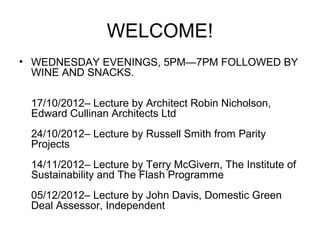 WELCOME!
• WEDNESDAY EVENINGS, 5PM—7PM FOLLOWED BY
  WINE AND SNACKS.

 17/10/2012– Lecture by Architect Robin Nicholson,
 Edward Cullinan Architects Ltd
 24/10/2012– Lecture by Russell Smith from Parity
 Projects
 14/11/2012– Lecture by Terry McGivern, The Institute of
 Sustainability and The Flash Programme
 05/12/2012– Lecture by John Davis, Domestic Green
 Deal Assessor, Independent
 