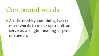 Compound words
Are formed by combining two or
more words to make up a unit and
serve as a single meaning or part
of speech.
 