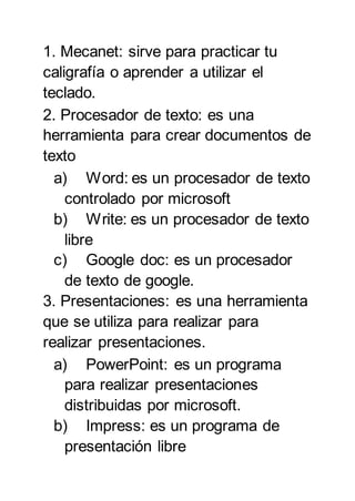 1. Mecanet: sirve para practicar tu
caligrafía o aprender a utilizar el
teclado.
2. Procesador de texto: es una
herramienta para crear documentos de
texto
a) Word: es un procesador de texto
controlado por microsoft
b) Write: es un procesador de texto
libre
c) Google doc: es un procesador
de texto de google.
3. Presentaciones: es una herramienta
que se utiliza para realizar para
realizar presentaciones.
a) PowerPoint: es un programa
para realizar presentaciones
distribuidas por microsoft.
b) Impress: es un programa de
presentación libre
 
