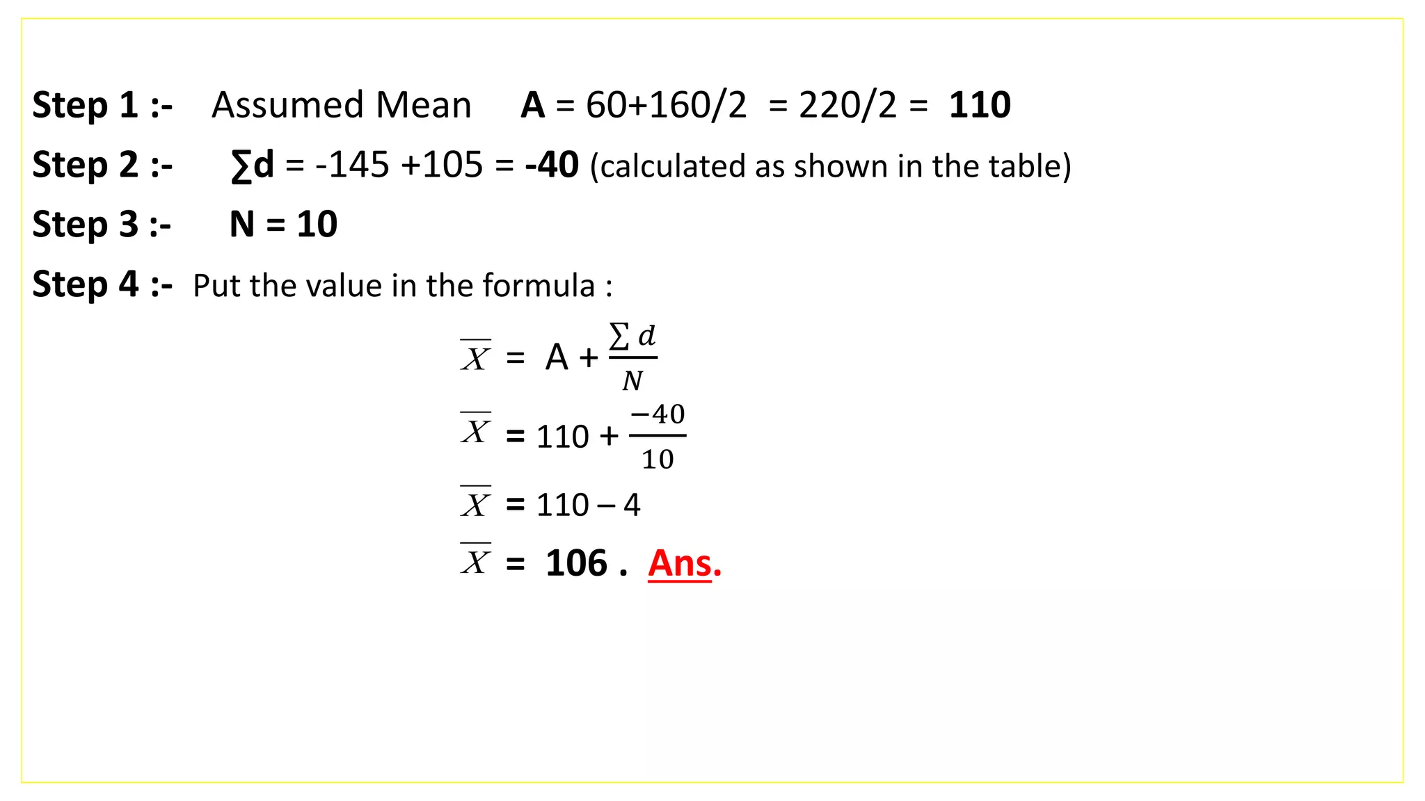 Step 1 :- Assumed Mean A = 60+160/2 = 220/2 = 110
Step 2 :- ∑d = -145 +105 = -40 (calculated as shown in the table)
Step 3 :- N = 10
Step 4 :- Put the value in the formula :
= A +
𝑑
𝑁
= 110 +
−40
10
= 110 – 4
= 106 . Ans.
X
X
X
X
 