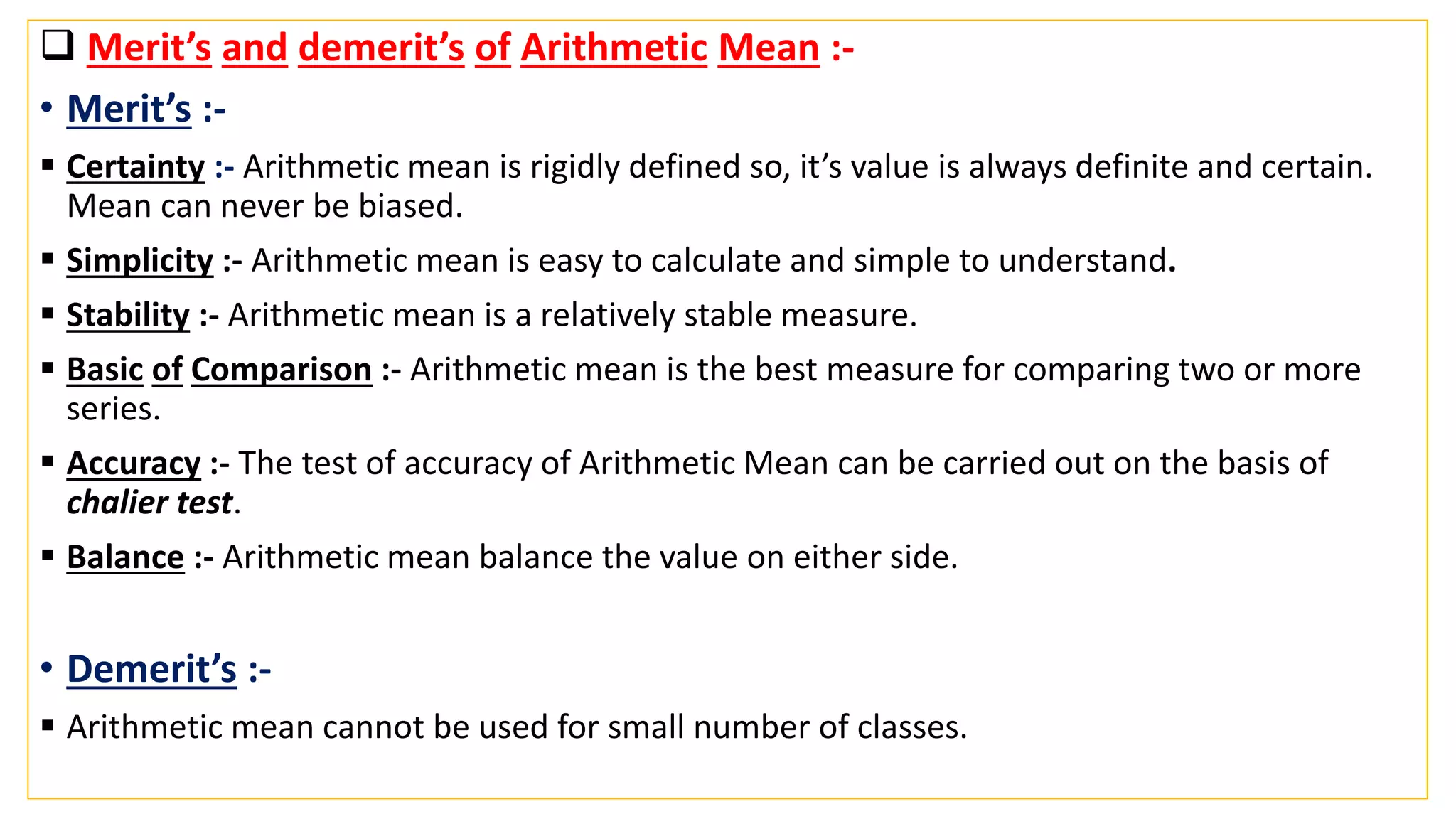  Merit’s and demerit’s of Arithmetic Mean :-
• Merit’s :-
 Certainty :- Arithmetic mean is rigidly defined so, it’s value is always definite and certain.
Mean can never be biased.
 Simplicity :- Arithmetic mean is easy to calculate and simple to understand.
 Stability :- Arithmetic mean is a relatively stable measure.
 Basic of Comparison :- Arithmetic mean is the best measure for comparing two or more
series.
 Accuracy :- The test of accuracy of Arithmetic Mean can be carried out on the basis of
chalier test.
 Balance :- Arithmetic mean balance the value on either side.
• Demerit’s :-
 Arithmetic mean cannot be used for small number of classes.
 