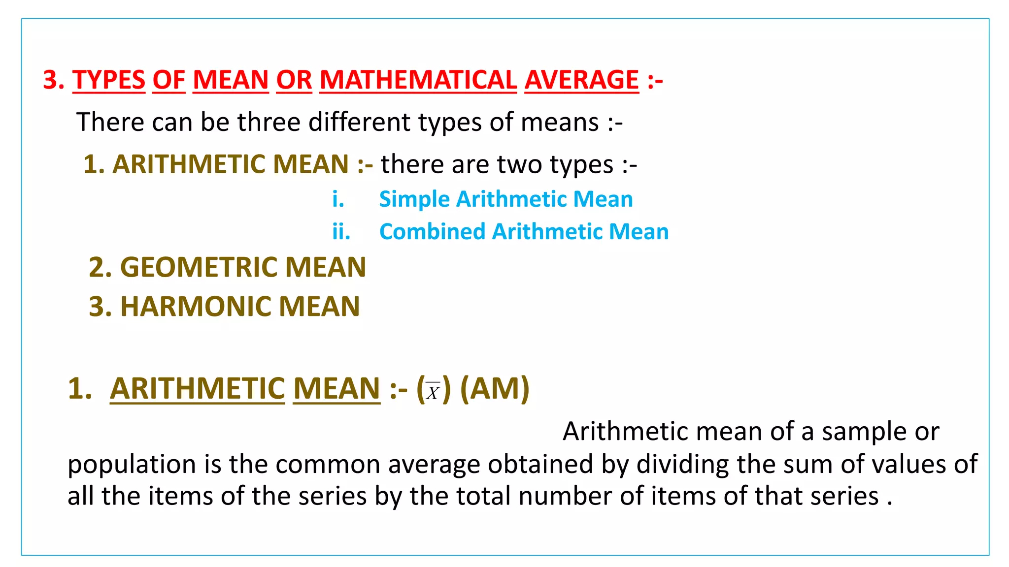 3. TYPES OF MEAN OR MATHEMATICAL AVERAGE :-
There can be three different types of means :-
1. ARITHMETIC MEAN :- there are two types :-
i. Simple Arithmetic Mean
ii. Combined Arithmetic Mean
2. GEOMETRIC MEAN
3. HARMONIC MEAN
1. ARITHMETIC MEAN :- ( ) (AM)
Arithmetic mean of a sample or
population is the common average obtained by dividing the sum of values of
all the items of the series by the total number of items of that series .
X
 