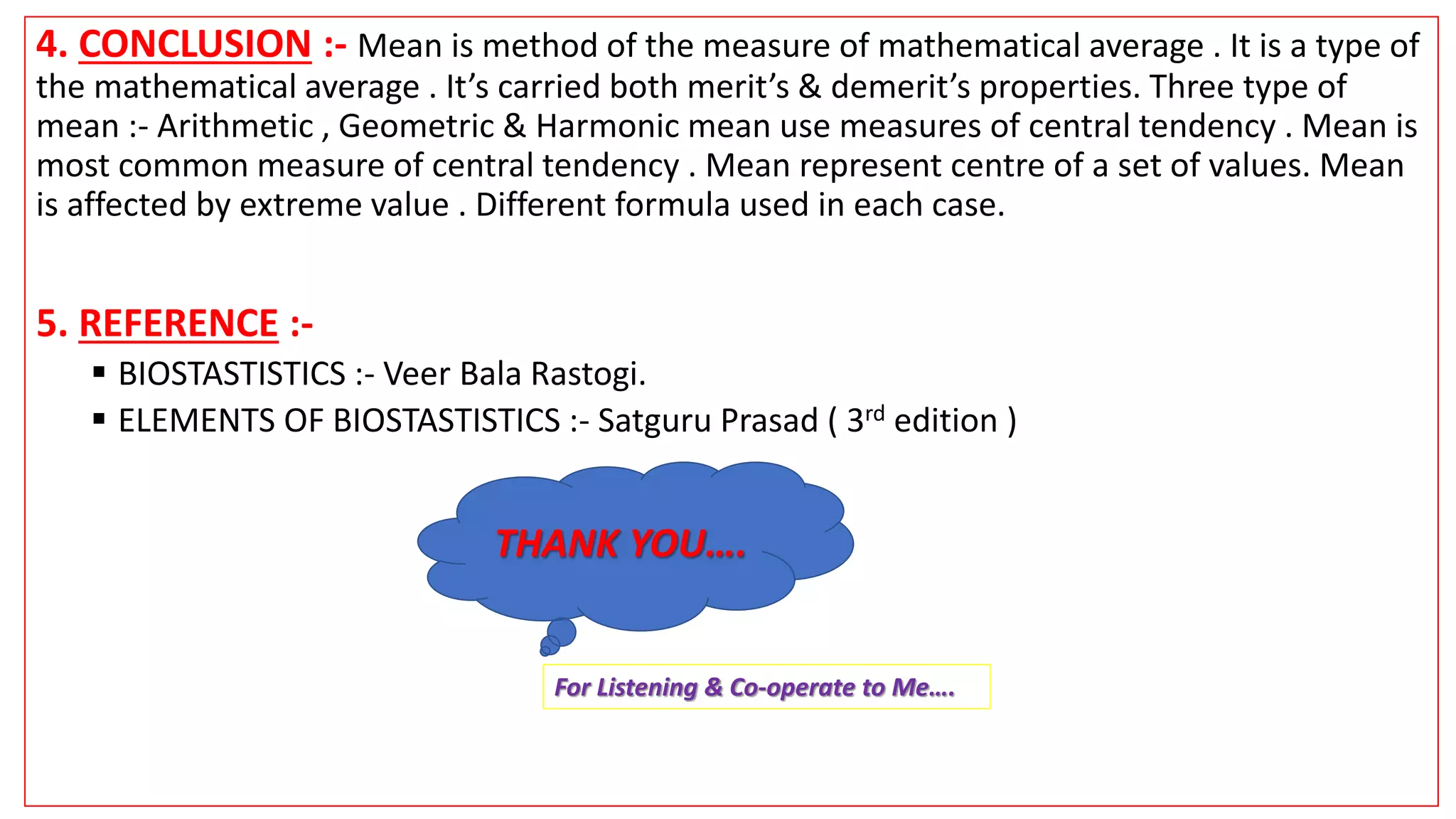 4. CONCLUSION :- Mean is method of the measure of mathematical average . It is a type of
the mathematical average . It’s carried both merit’s & demerit’s properties. Three type of
mean :- Arithmetic , Geometric & Harmonic mean use measures of central tendency . Mean is
most common measure of central tendency . Mean represent centre of a set of values. Mean
is affected by extreme value . Different formula used in each case.
5. REFERENCE :-
 BIOSTASTISTICS :- Veer Bala Rastogi.
 ELEMENTS OF BIOSTASTISTICS :- Satguru Prasad ( 3rd edition )
THANK YOU….
For Listening & Co-operate to Me….
 