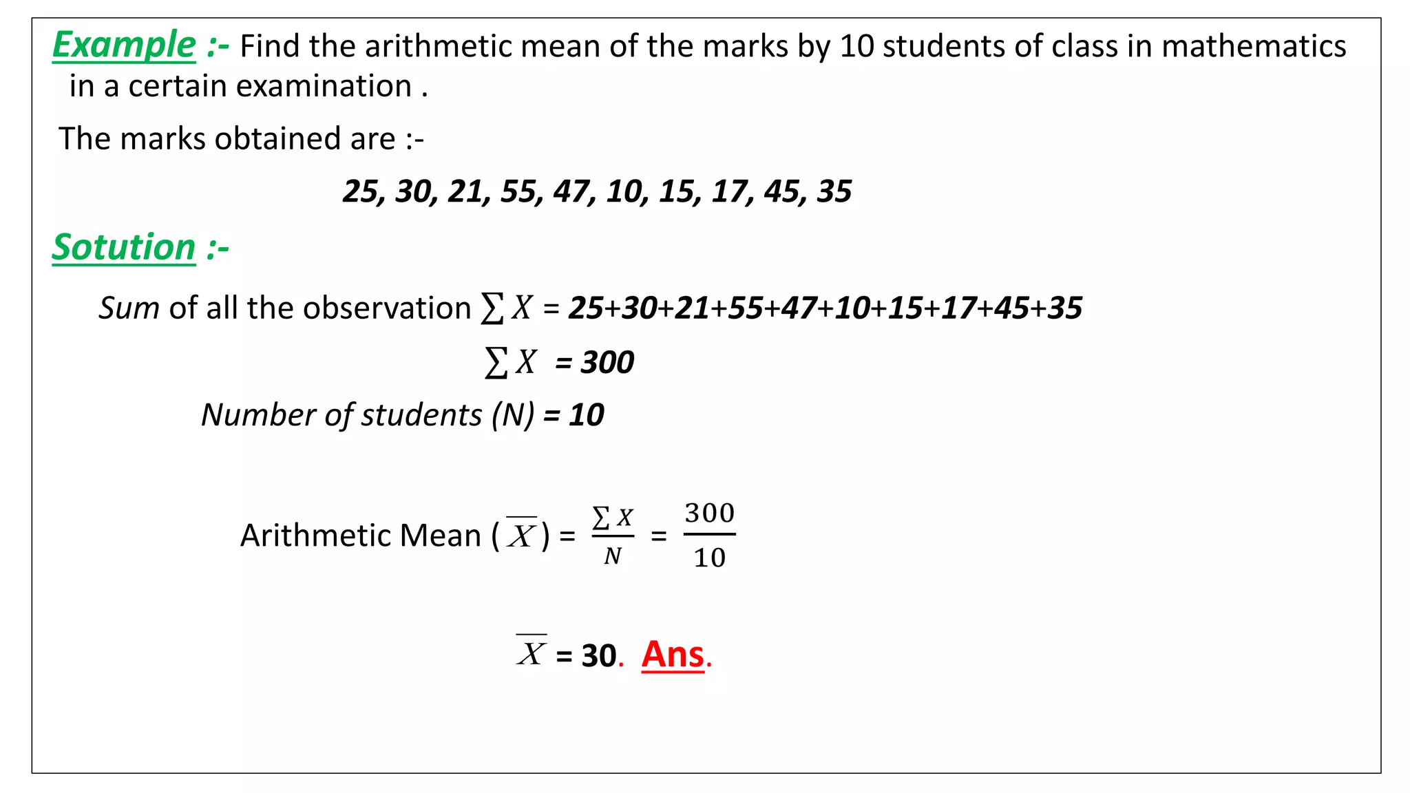 Example :- Find the arithmetic mean of the marks by 10 students of class in mathematics
in a certain examination .
The marks obtained are :-
25, 30, 21, 55, 47, 10, 15, 17, 45, 35
Sotution :-
Sum of all the observation 𝑋 = 25+30+21+55+47+10+15+17+45+35
𝑋 = 300
Number of students (N) = 10
Arithmetic Mean ( ) =
𝑋
𝑁
=
300
10
= 30. Ans.
X
X
 