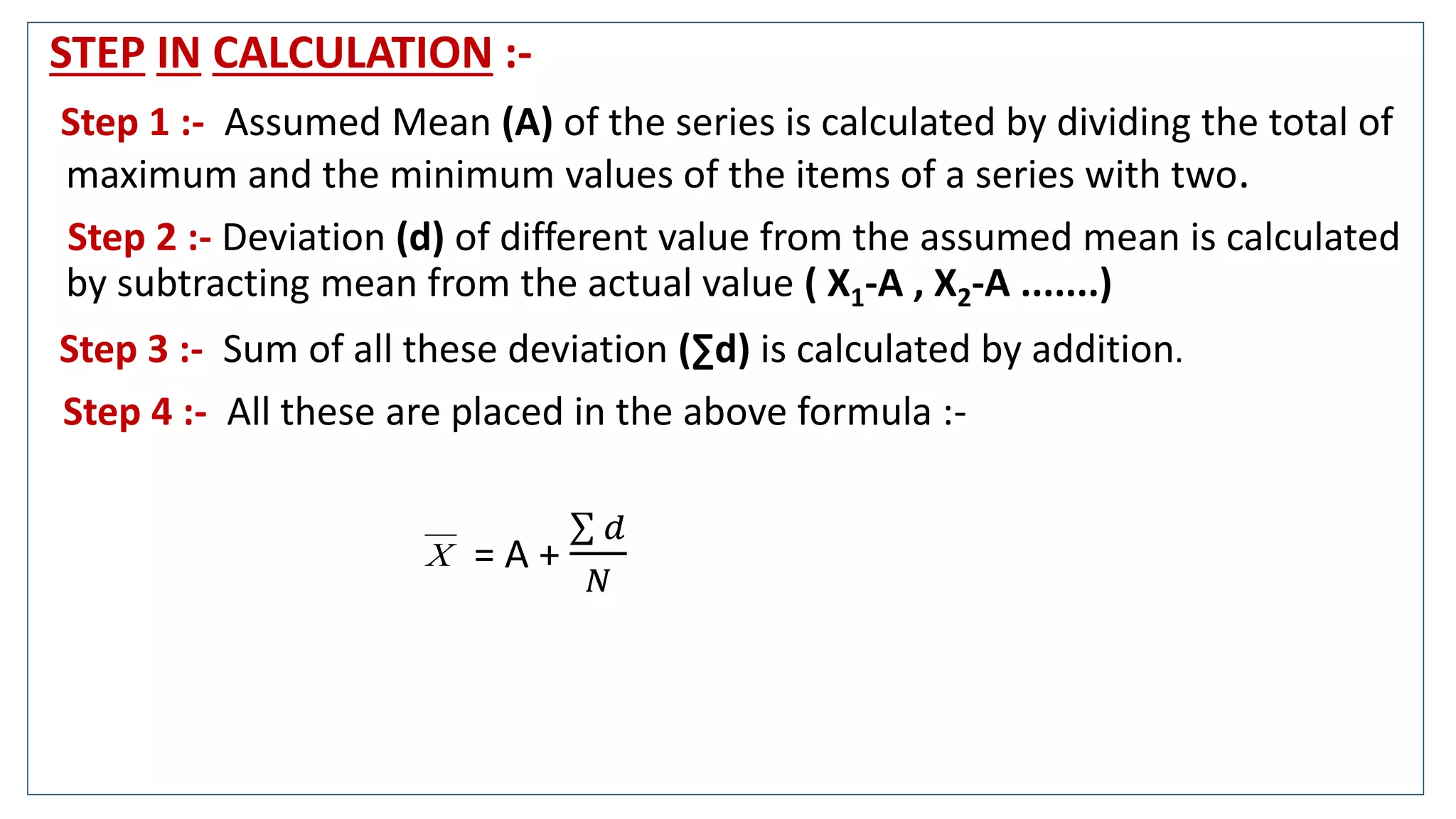 STEP IN CALCULATION :-
Step 1 :- Assumed Mean (A) of the series is calculated by dividing the total of
maximum and the minimum values of the items of a series with two.
Step 2 :- Deviation (d) of different value from the assumed mean is calculated
by subtracting mean from the actual value ( X1-A , X2-A .......)
Step 3 :- Sum of all these deviation (∑d) is calculated by addition.
Step 4 :- All these are placed in the above formula :-
= A +
𝑑
𝑁
X
 