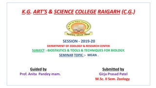 K.G. ART’S & SCIENCE COLLEGE RAIGARH (C.G.)
SESSION - 2019-20
DEPARTMENT OF ZOOLOGY & RESEARCH CENTER
SUBJECT :-BIOSTASTICS & TOOLS & TECHNIQUES FOR BIOLOGY.
SEMINAR TOPIC :- MEAN .
Guided by Submitted by
Prof. Anita Pandey mam. Girja Prasad Patel
M.Sc. II Sem. Zoology
 