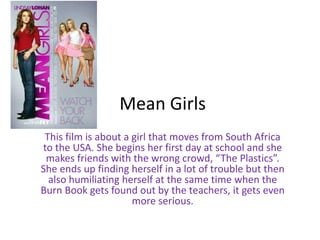 Mean Girls
This film is about a girl that moves from South Africa
to the USA. She begins her first day at school and she
makes friends with the wrong crowd, “The Plastics”.
She ends up finding herself in a lot of trouble but then
also humiliating herself at the same time when the
Burn Book gets found out by the teachers, it gets even
more serious.
 