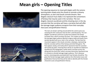 The opening sequence to mean girls begins with the camera
panning down slowly onto the clouds to connote a dreamy
atmosphere, as stars and clouds connote dreams. Nondiegetic classical music fades in to represent the conventions
of fantasy that may be used in the narrative. The nondiegetic classical soundtrack and the shooting stars in the sky
connote that the narrative will have a narrative that will offer
the teenage target audience escapism from their everyday
lives (uses and gratification theory)
The stars are shown swirling around whilst the camera pans out,
revealing the film institution that the film is distributed by. The nondiegetic soundtrack continues to play here however the tempo
increases here, which increases the pace. This creates an enigma for
the teenage target audience (Barthes enigma code) and leaves them
wondering what will occur next in the narrative. The fact that the
mountains appear in the clouds connotes a dystopia, representing
that the narrative will be of the fantasy and chick flick genre. The
font appears slowly, and neatly which represents that the narrative
will mostly be joyful, meaning there will be an equilibrium (Todorov’s
equilibrium) The typography is white which connotes purity, this
along with this fancy font, which connotes femininity, represents that
it is aimed at a female teenage target audience. This is because
purity is stereotypically associated with how females should be. This
gives the female teenage target audience the information (uses and
gratification theory) that they will be able to identify with the female
characters (uses and gratification theory).

 