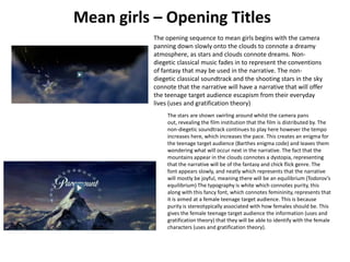 The opening sequence to mean girls begins with the camera
panning down slowly onto the clouds to connote a dreamy
atmosphere, as stars and clouds connote dreams. Non-
diegetic classical music fades in to represent the conventions
of fantasy that may be used in the narrative. The non-
diegetic classical soundtrack and the shooting stars in the sky
connote that the narrative will have a narrative that will offer
the teenage target audience escapism from their everyday
lives (uses and gratification theory)
The stars are shown swirling around whilst the camera pans
out, revealing the film institution that the film is distributed by. The
non-diegetic soundtrack continues to play here however the tempo
increases here, which increases the pace. This creates an enigma for
the teenage target audience (Barthes enigma code) and leaves them
wondering what will occur next in the narrative. The fact that the
mountains appear in the clouds connotes a dystopia, representing
that the narrative will be of the fantasy and chick flick genre. The
font appears slowly, and neatly which represents that the narrative
will mostly be joyful, meaning there will be an equilibrium (Todorov’s
equilibrium) The typography is white which connotes purity, this
along with this fancy font, which connotes femininity, represents that
it is aimed at a female teenage target audience. This is because
purity is stereotypically associated with how females should be. This
gives the female teenage target audience the information (uses and
gratification theory) that they will be able to identify with the female
characters (uses and gratification theory).
 