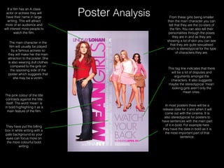 Poster Analysis From these girls being smaller
then the main character you can
tell that they are the co-stars of
the ﬁlm. You can also tell their
personalities through the poses
they are in and as they are
showing a lot of skin you can see
that they are quite sexualised
which is stereotypical for the type
of characters they are.
This tag line indicates that there
will be a lot of disputes and
arguments amongst the
characters. It also suggests
maybe the stereotypical ‘mean’
looking girls aren’t only the
mean ones.
In most posters there will be a
release date for it and when it will
come out with the cinema. It is
also stereotypical for posters to
have sentences with the main part
of it in bold. For example here
they have the date in bold as it is
the most important part of that
sentence.
If a ﬁlm has an A class
actor or actress they will
have their name in large
writing. This will attract
more of an audience and
will interest more people to
watch the ﬁlm.
The main character in the
ﬁlm will usually be played
by a famous actress so
they will make her the main
attraction to the poster. She
is also wearing dull clothes
compared to the girls on
the opposing side of the
poster which suggests that
she may be a victim.
The pink colour of the title
contrasts against the title
itself. The word ‘mean’ is
in bold highlighting it as a
main feature of the ﬁlm.
They have put the billing
box in white writing with a
pale background so your
eyes can focus more on
the more colourful bold
writing.
 