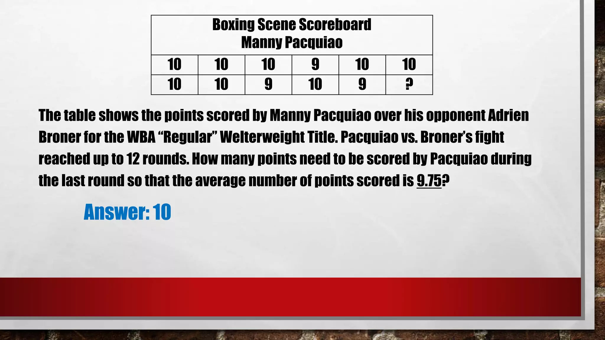 The table shows the points scored by Manny Pacquiao over his opponent Adrien
Broner for the WBA “Regular” Welterweight Title. Pacquiao vs. Broner’s fight
reached up to 12 rounds. How many points need to be scored by Pacquiao during
the last round so that the average number of points scored is 9.75?
Answer: 10
Boxing Scene Scoreboard
Manny Pacquiao
10 10 10 9 10 10
10 10 9 10 9 ?
 