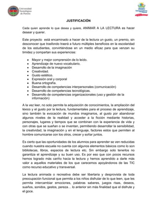 JUSTIFICACIÓN

Cada quien aprende lo que desea y quiere, ANIMAR A LA LECTURA es hacer
desear y querer.

Este proyecto está encaminado a hacer de la lectura un gusto, un premio, sin
desconocer que trasfondo traerá a futuro múltiples beneficios en la escolaridad
de los estudiantes, convirtiéndose en un medio eficaz para que venzan su
timidez y compartan sus experiencias:

      Mayor y mejor comprensión de lo leído.
      Aprendizaje de nuevo vocabulario.
      Desarrollo de la imaginación
      Creatividad.
      Gusto estético.
      Expresión oral y corporal
      Buena ortografía.
      Desarrollo de competencias interpersonales (comunicación)
      Desarrollo de competencias tecnológicas.
      Desarrollo de competencias organizacionales (uso y gestión de la
      información)

A la vez leer, no solo permite la adquisición de conocimientos, la ampliación del
léxico y el gusto por la lectura, fundamentales para el proceso de aprendizaje,
sino también la evocación de mundos imaginarios, al gusto por abandonar
algunos niveles de la realidad y acceder a la ficción mediante historias,
personajes, lugares y tiempos que se combinan con la experiencia de vida y
con otras que se sueñan o se inventan, permitiendo desarrollar la sensibilidad,
la creatividad, la imaginación y en el lenguaje, factores estos que permiten al
hombre comunicarse con los otros, crecer y soñar juntos.

Es cierto que las oportunidades de los alumnos para aprender se ven reducidas
cuando nuestra escuela no cuenta con algunos elementos básicos como lo son
bibliotecas, libros, espacios de lectura etc. Sin embargo solo tenerlos no
garantiza el aprendizaje y su buen uso. Es por eso que con pocos recursos
hemos logrado más cariño hacia la lectura y hemos aprendido a darle más
valor a aquellos materiales de los que carecemos apoyándonos de las TIC
como recurso educativo y transversal.

La lectura animada o recreativa debe ser libertaria y desprovista de toda
preocupación funcional que permita a los niños disfrutar de lo que leen, que les
permita intercambiar emociones, palabras saberes, juegos risas, deseos,
sueños, sonidos, gestos, pereza… lo anterior sin más finalidad que el disfrute y
el goce.
 