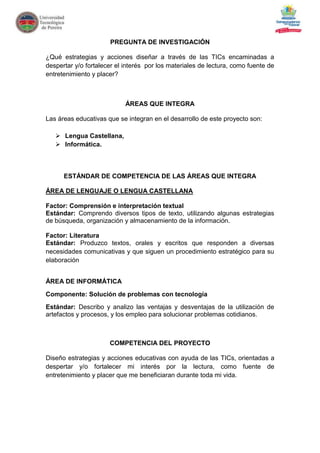 PREGUNTA DE INVESTIGACIÓN

¿Qué estrategias y acciones diseñar a través de las TICs encaminadas a
despertar y/o fortalecer el interés por los materiales de lectura, como fuente de
entretenimiento y placer?



                            ÁREAS QUE INTEGRA

Las áreas educativas que se integran en el desarrollo de este proyecto son:

    Lengua Castellana,
    Informática.



      ESTÁNDAR DE COMPETENCIA DE LAS ÁREAS QUE INTEGRA

ÁREA DE LENGUAJE O LENGUA CASTELLANA

Factor: Comprensión e interpretación textual
Estándar: Comprendo diversos tipos de texto, utilizando algunas estrategias
de búsqueda, organización y almacenamiento de la información.

Factor: Literatura
Estándar: Produzco textos, orales y escritos que responden a diversas
necesidades comunicativas y que siguen un procedimiento estratégico para su
elaboración


ÁREA DE INFORMÁTICA
Componente: Solución de problemas con tecnología
Estándar: Describo y analizo las ventajas y desventajas de la utilización de
artefactos y procesos, y los empleo para solucionar problemas cotidianos.



                      COMPETENCIA DEL PROYECTO

Diseño estrategias y acciones educativas con ayuda de las TICs, orientadas a
despertar y/o fortalecer mi interés por la lectura, como fuente de
entretenimiento y placer que me beneficiaran durante toda mi vida.
 