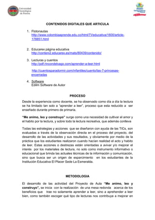 CONTENIDOS DIGITALES QUE ARTICULA

   1. Flotonautas
      http://www.colombiaaprende.edu.co/html/TVeducativa/1600/article-
      178851.html


   2. Educarex página educativa
      http://conteni2.educarex.es/mats/80439/contenido/

   3. Lecturas y cuentos
      http://pdf.rincondelvago.com/aprender-a-leer.html

      http://cuentosparadormir.com/infantiles/cuento/las-7-princesas-
      encerradas

   4. Software
      Edilm Software de Autor


                                  PROCESO
Desde la experiencia como docente, se ha observado como día a día la lectura
se ha limitado tan solo a “aprender a leer”, proceso que esta reducido a ser
enseñado durante primero de primaria.

“Me animo, leo y construyo” surge como una necesidad de cultivar el amor y
el habito por la lectura, y sobre todo la lectura recreativa, que además conlleva

Todas las estrategias y acciones que se diseñaron con ayuda de las TICs, son
evaluadas a través de la observación directa en el proceso del proyecto, del
desarrollo de las actividades y sus resultados, y obviamente por medio de la
práctica que los estudiantes realizaron cuando hacían realidad el acto y habito
de leer. Estas acciones o destrezas están orientadas a avivar y/o mejorar el
interés por los materiales de lectura, no solo como instrumento informativo o
educacional que brinda las actuales técnicas de la información y comunicación,
sino que busca ser un origen de esparcimiento en los estudiantes de la
Institución Educativa El Placer Sede La Esmeralda.



                                METODOLOGIA

El desarrollo de las actividad del Proyecto de Aula “Me animo, leo y
construyo”, se inicia con la realización de una mesa redonda acerca de los
beneficios que trae no solamente aprender a leer, sino a aprehender a leer
bien, como también escoger qué tipo de lecturas nos contribuye a mejorar en
 
